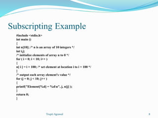 Subscripting Example 
#include <stdio.h> 
int main () 
{ 
int n[10]; /* n is an array of 10 integers */ 
int i,j; 
/* initialize elements of array n to 0 */ 
for ( i = 0; i < 10; i++ ) 
{ 
n[ i ] = i + 100; /* set element at location i to i + 100 */ 
} 
/* output each array element's value */ 
for (j = 0; j < 10; j++ ) 
{ 
printf("Element[%d] = %dn", j, n[j] ); 
} 
return 0; 
} 
Trupti Agrawal 8 
 