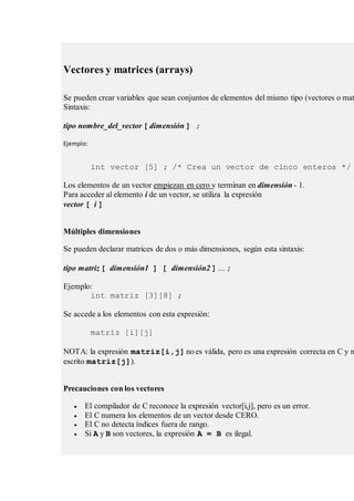Vectores y matrices (arrays)
Se pueden crear variables que sean conjuntos de elementos del mismo tipo (vectores o mat
Sintaxis:
tipo nombre_del_vector [ dimensión ] ;
Ejemplo:
int vector [5] ; /* Crea un vector de cinco enteros */
Los elementos de un vector empiezan en cero y terminan en dimensión - 1.
Para acceder al elemento i de un vector, se utiliza la expresión
vector [ i ]
Múltiples dimensiones
Se pueden declarar matrices de dos o más dimensiones, según esta sintaxis:
tipo matriz [ dimensión1 ] [ dimensión2 ] ... ;
Ejemplo:
int matriz [3][8] ;
Se accede a los elementos con esta expresión:
matriz [i][j]
NOTA: la expresión matriz[i,j] no es válida, pero es una expresión correcta en C y n
escrito matriz[j]).
Precauciones con los vectores
 El compilador de C reconoce la expresión vector[i,j], pero es un error.
 El C numera los elementos de un vector desde CERO.
 El C no detecta índices fuera de rango.
 Si A y B son vectores, la expresión A = B es ilegal.
 