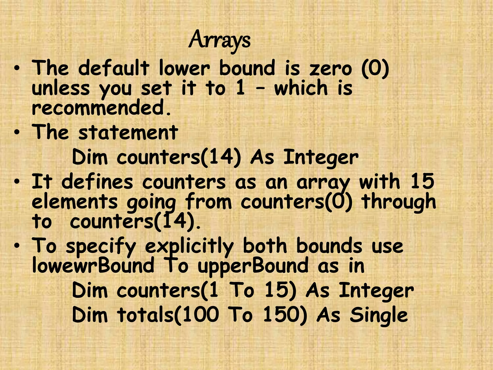 Arrays
• The default lower bound is zero (0)
unless you set it to 1 – which is
recommended.
• The statement
Dim counters(14) As Integer
• It defines counters as an array with 15
elements going from counters(0) through
to counters(14).
• To specify explicitly both bounds use
lowewrBound To upperBound as in
Dim counters(1 To 15) As Integer
Dim totals(100 To 150) As Single
 