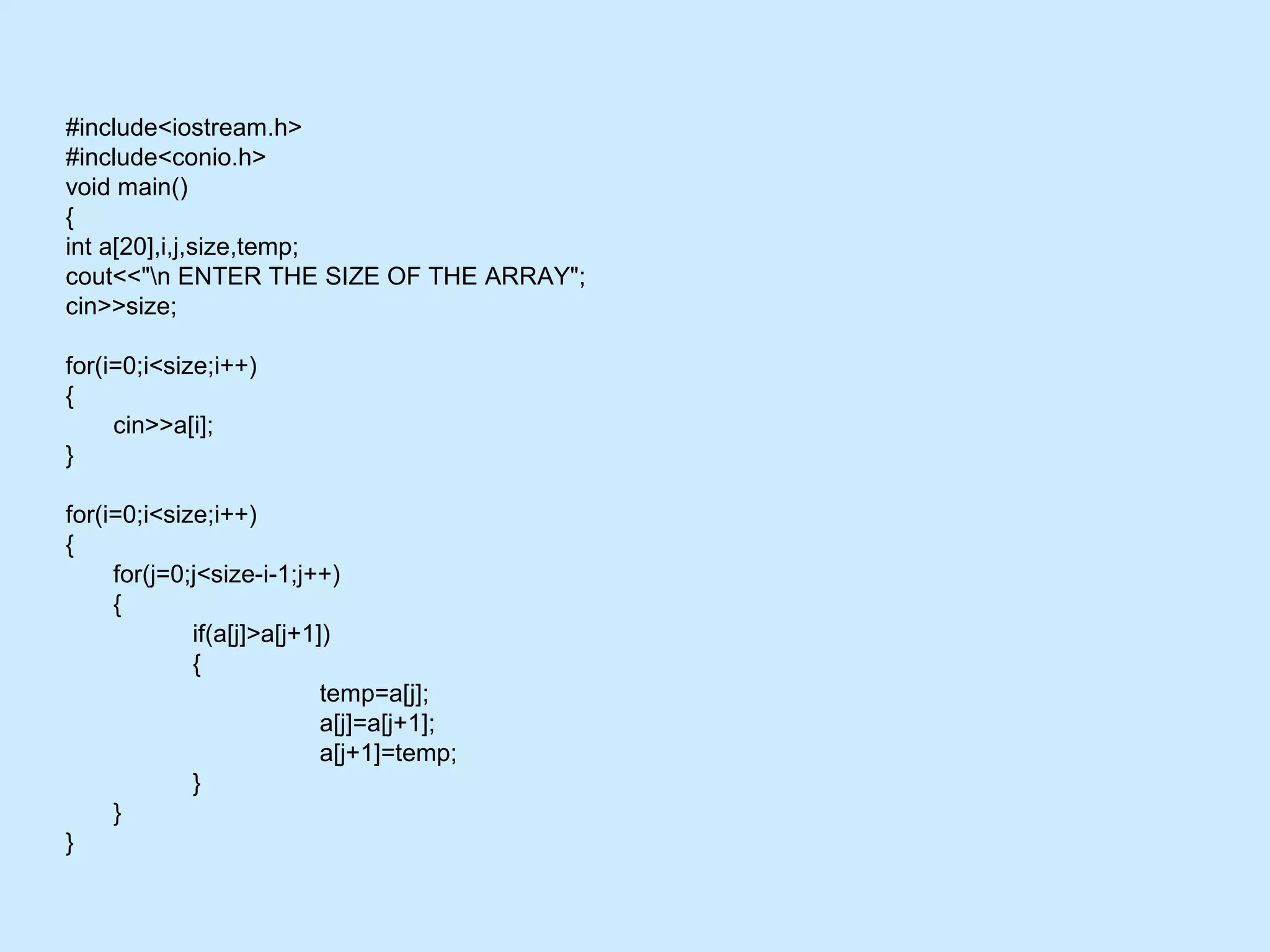 #include<iostream.h>
#include<conio.h>
void main()
{
int a[20],i,j,size,temp;
cout<<"n ENTER THE SIZE OF THE ARRAY";
cin>>size;
for(i=0;i<size;i++)
{
cin>>a[i];
}
for(i=0;i<size;i++)
{
for(j=0;j<size-i-1;j++)
{
if(a[j]>a[j+1])
{
temp=a[j];
a[j]=a[j+1];
a[j+1]=temp;
}
}
}
 