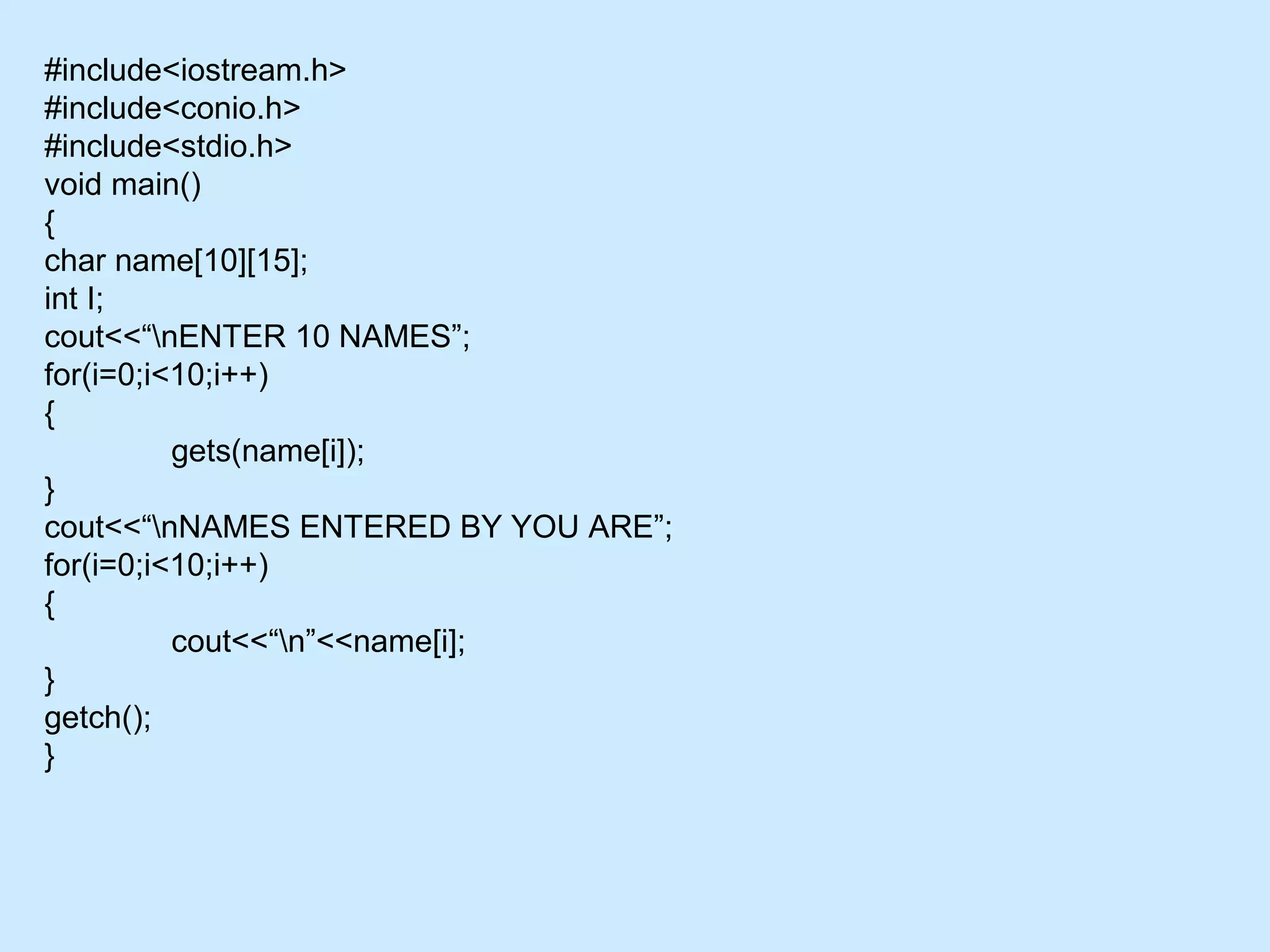 #include<iostream.h>
#include<conio.h>
#include<stdio.h>
void main()
{
char name[10][15];
int I;
cout<<“nENTER 10 NAMES”;
for(i=0;i<10;i++)
{
gets(name[i]);
}
cout<<“nNAMES ENTERED BY YOU ARE”;
for(i=0;i<10;i++)
{
cout<<“n”<<name[i];
}
getch();
}
 