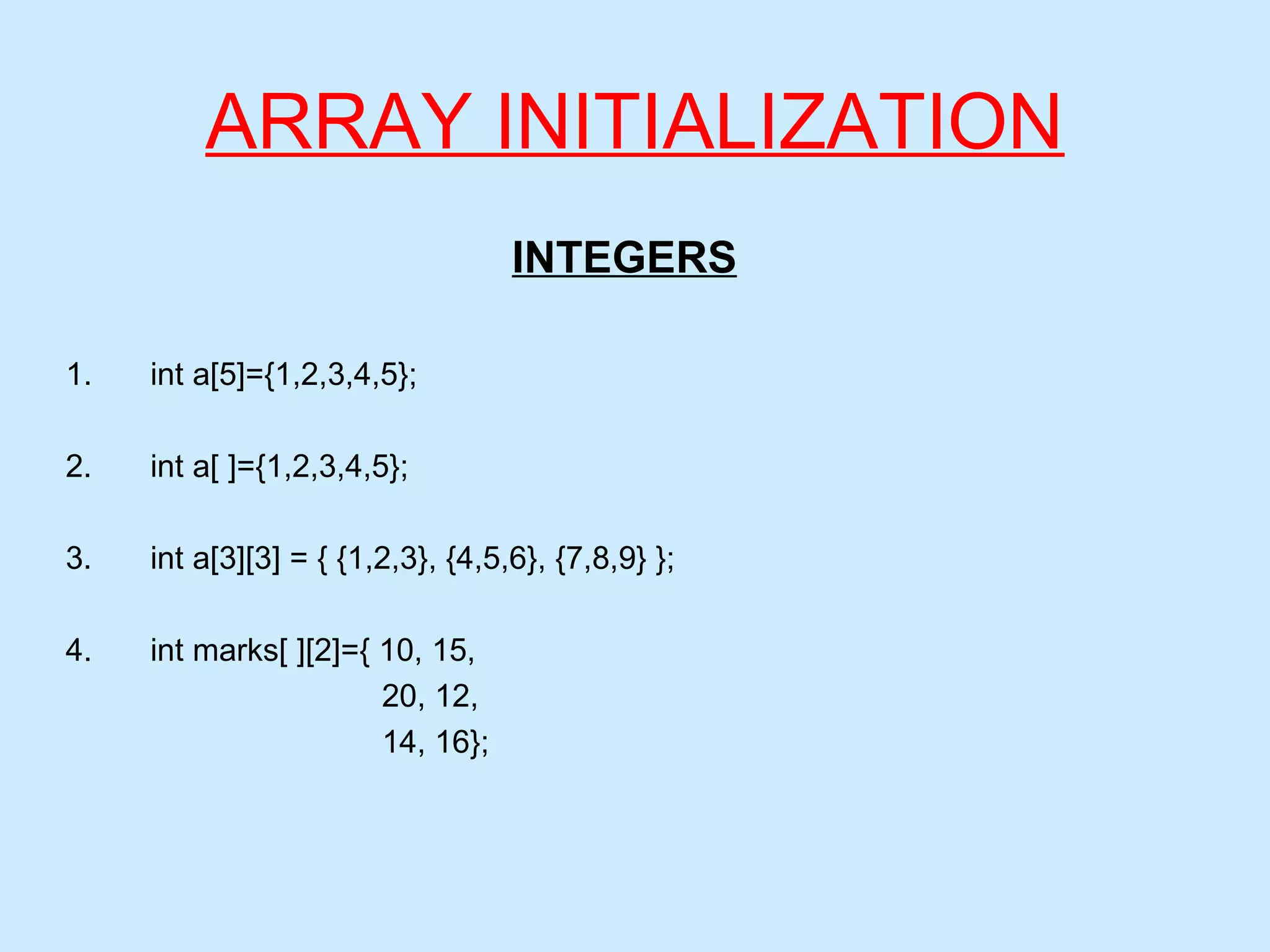 ARRAY INITIALIZATION
INTEGERS
1. int a[5]={1,2,3,4,5};
2. int a[ ]={1,2,3,4,5};
3. int a[3][3] = { {1,2,3}, {4,5,6}, {7,8,9} };
4. int marks[ ][2]={ 10, 15,
20, 12,
14, 16};
 