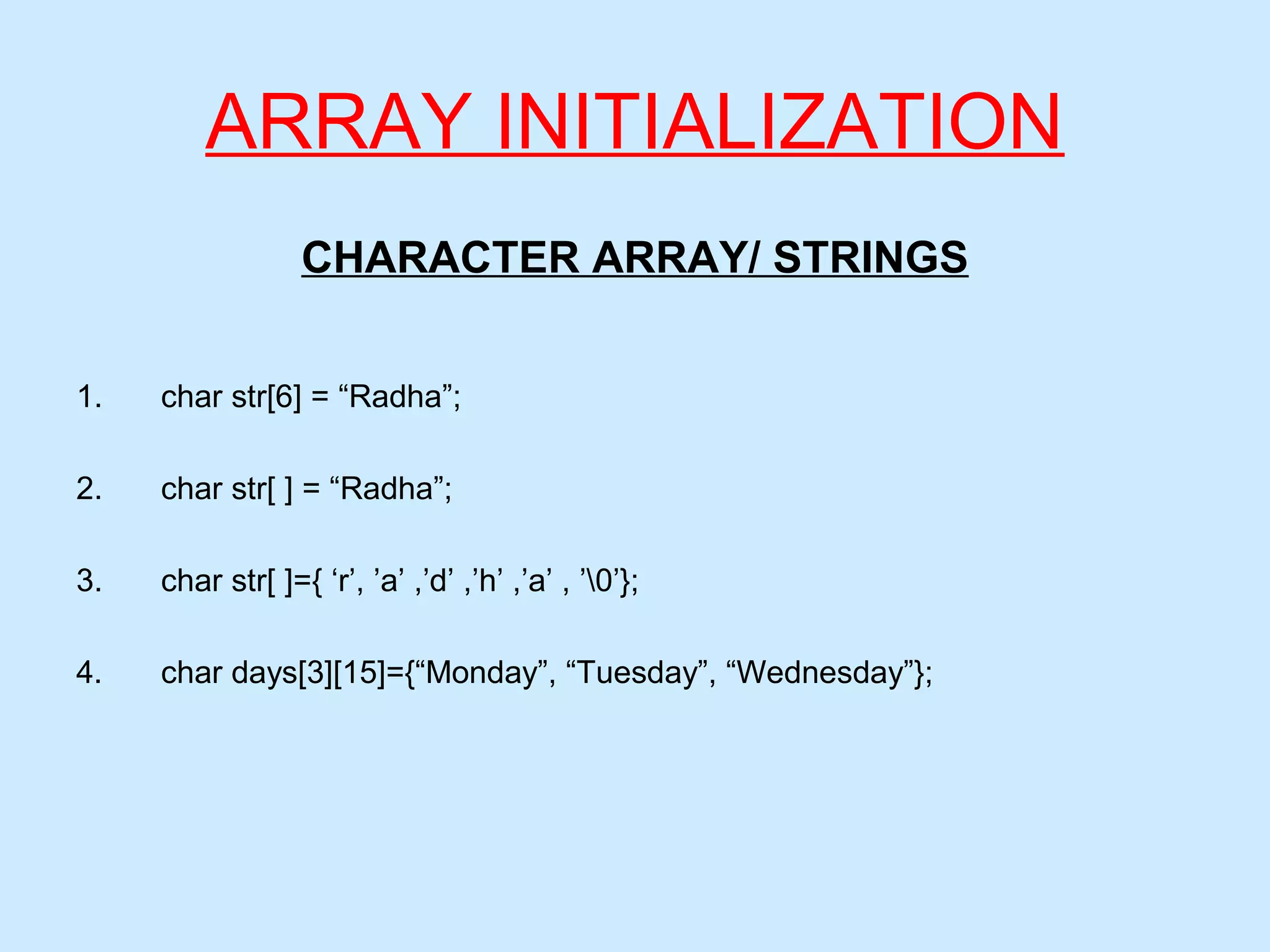 ARRAY INITIALIZATION
CHARACTER ARRAY/ STRINGS
1. char str[6] = “Radha”;
2. char str[ ] = “Radha”;
3. char str[ ]={ ‘r’, ’a’ ,’d’ ,’h’ ,’a’ , ’0’};
4. char days[3][15]={“Monday”, “Tuesday”, “Wednesday”};
 
