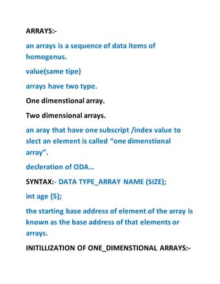 ARRAYS:-
an arrays is a sequence of data items of
homogenus.
value(same tipe)
arrays have two type.
One dimenstional array.
Two dimensional arrays.
an aray that have one subscript /index value to
slect an element is called “one dimenstional
array”.
decleration of ODA…
SYNTAX:- DATA TYPE_ARRAY NAME (SIZE);
int age {5};
the starting base address of element of the array is
known as the base address of that elements or
arrays.
INITILLIZATION OF ONE_DIMENSTIONAL ARRAYS:-
 