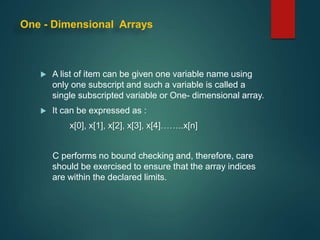 One - Dimensional Arrays
 A list of item can be given one variable name using
only one subscript and such a variable is called a
single subscripted variable or One- dimensional array.
 It can be expressed as :
x[0], x[1], x[2], x[3], x[4]……..x[n]
C performs no bound checking and, therefore, care
should be exercised to ensure that the array indices
are within the declared limits.
 