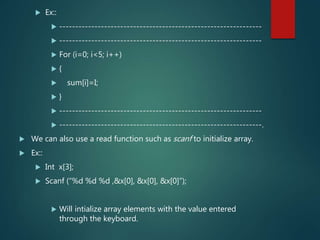  Ex::
 ---------------------------------------------------------------
 ---------------------------------------------------------------
 For (i=0; i<5; i++)
 {
 sum[i]=I;
 }
 ---------------------------------------------------------------
 ---------------------------------------------------------------.
 We can also use a read function such as scanf to initialize array.
 Ex::
 Int x[3];
 Scanf (“%d %d %d ,&x[0], &x[0], &x[0]”);
 Will intialize array elements with the value entered
through the keyboard.
 
