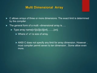 Multi Dimensional Array
 C allows arrays of three or more dimensions. The exact limit is determined
by the compiler .
 The general form of a multi –dimensional array is…..
 Type array name[x1][x2][x3][x4]……..[xn];
 Where x1 x1 is size of array.
 ANSI C does not specify any limit for array dimension. However ,
most compiler permit seven to ten dimension . Some allow even
more.
 