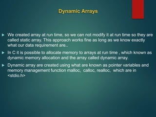 Dynamic Arrays
 We created array at run time, so we can not modify it at run time so they are
called static array. This approach works fine as long as we know exactly
what our data requirement are..
 In C it is possible to allocate memory to arrays at run time , which known as
dynamic memory allocation and the array called dynamic array.
 Dynamic array are created using what are known as pointer variables and
memory management function malloc, calloc, realloc, which are in
<stdio.h>
 