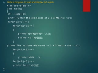  Write a program to read and display 3x3 matrix.
# i n c l u d e < s t d i o . h >
v o i d m a i n ( )
{
i n t i , j , a [ 3 ] [ 3 ] ;
p r i n t f ( “ E n t e r t h e e l e m e n t s o f 3 x 3 M a t r i x :  n ” ) ;
f o r ( i = 0 ; i < 3 ; i + + )
f o r ( j = 0 ; j < 3 ; j + + )
{
p r i n t f ( “ a [ % d ] [ % d ] = ” , i , j ) ;
s c a n f ( “ % d ” , a [ i ] [ j ] ) ;
}
p r i n t f ( “ T h e v a r i o u s e l e m e n t s i n 3 x 3 m a t r i x a r e :  n ” ) ;
f o r ( i = 0 ; i < 3 ; i + + )
{
p r i n t f ( “  n  t  t ” ) ;
f o r ( j = 0 ; j < 3 ; j + + )
p r i n t f ( “ % d  t ” , a [ i ] [ j ] ) ;
} }
 