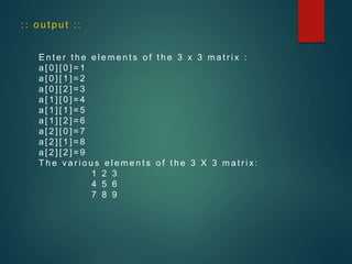 :: output ::
E n t e r t h e e l e m e n t s o f t h e 3 x 3 m a t r i x :
a [ 0 ] [ 0 ] = 1
a [ 0 ] [ 1 ] = 2
a [ 0 ] [ 2 ] = 3
a [ 1 ] [ 0 ] = 4
a [ 1 ] [ 1 ] = 5
a [ 1 ] [ 2 ] = 6
a [ 2 ] [ 0 ] = 7
a [ 2 ] [ 1 ] = 8
a [ 2 ] [ 2 ] = 9
T h e v a r i o u s e l e m e n t s o f t h e 3 X 3 m a t r i x :
1 2 3
4 5 6
7 8 9
 