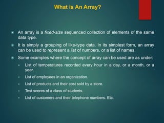 What is An Array?
 An array is a fixed-size sequenced collection of elements of the same
data type.
 It is simply a grouping of like-type data. In its simplest form, an array
can be used to represent a list of numbers, or a list of names.
 Some examples where the concept of array can be used are as under:
 List of temperatures recorded every hour in a day, or a month, or a
year.
 List of employees in an organization.
 List of products and their cost sold by a store.
 Test scores of a class of students.
 List of customers and their telephone numbers. Etc.
 