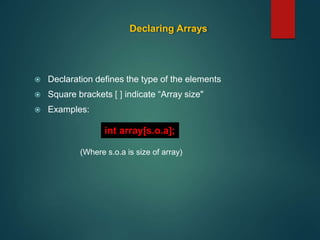 Declaring Arrays
 Declaration defines the type of the elements
 Square brackets [ ] indicate “Array size"
 Examples:
(Where s.o.a is size of array)
int array[s.o.a];
 