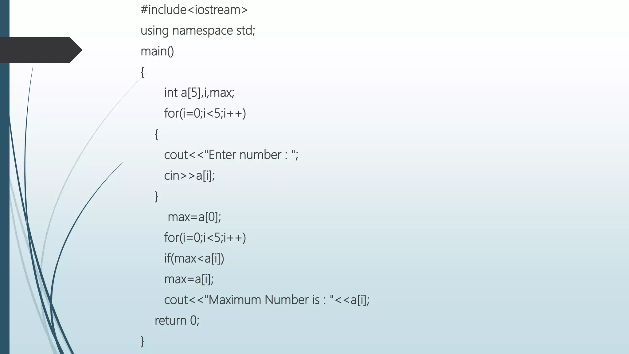 #include<iostream>
using namespace std;
main()
{
int a[5],i,max;
for(i=0;i<5;i++)
{
cout<<"Enter number : ";
cin>>a[i];
}
max=a[0];
for(i=0;i<5;i++)
if(max<a[i])
max=a[i];
cout<<"Maximum Number is : "<<a[i];
return 0;
}
 