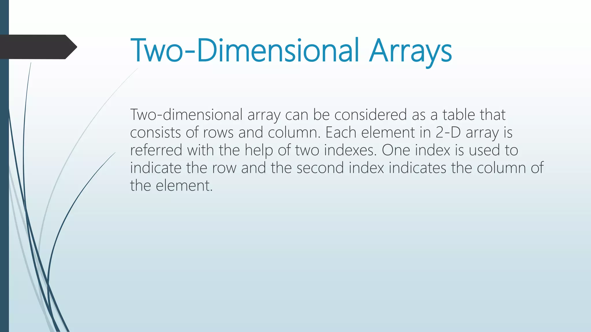 Two-Dimensional Arrays
Two-dimensional array can be considered as a table that
consists of rows and column. Each element in 2-D array is
referred with the help of two indexes. One index is used to
indicate the row and the second index indicates the column of
the element.
 