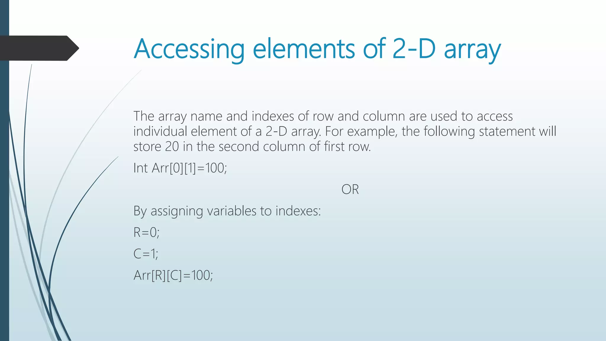 Accessing elements of 2-D array
The array name and indexes of row and column are used to access
individual element of a 2-D array. For example, the following statement will
store 20 in the second column of first row.
Int Arr[0][1]=100;
OR
By assigning variables to indexes:
R=0;
C=1;
Arr[R][C]=100;
 