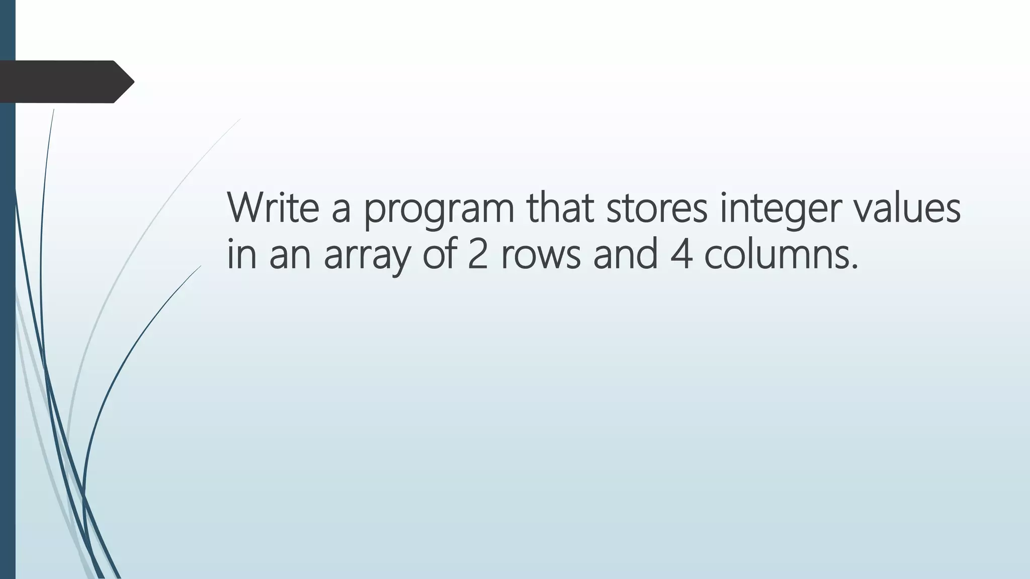 Write a program that stores integer values
in an array of 2 rows and 4 columns.
 