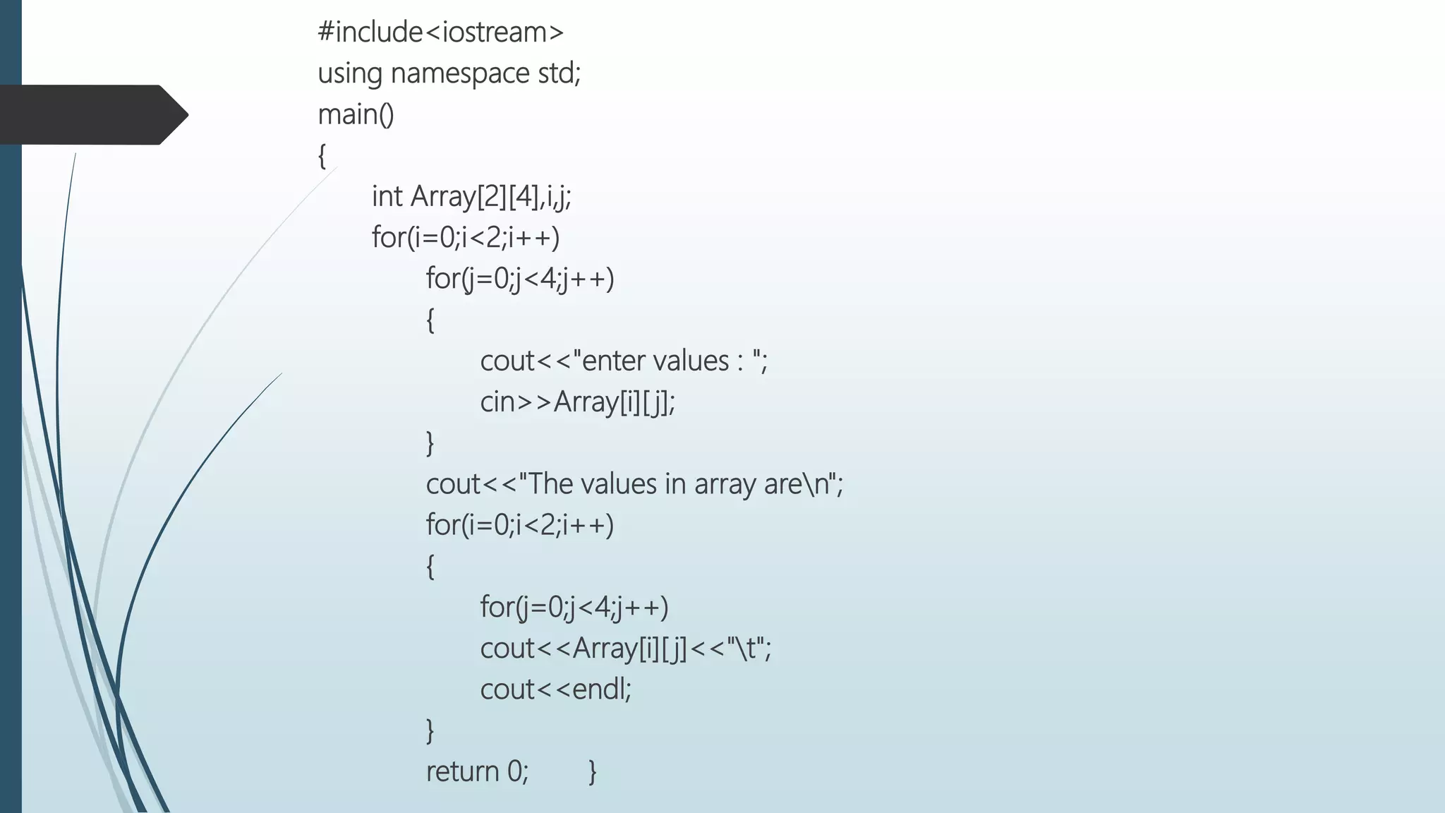 #include<iostream>
using namespace std;
main()
{
int Array[2][4],i,j;
for(i=0;i<2;i++)
for(j=0;j<4;j++)
{
cout<<"enter values : ";
cin>>Array[i][ j];
}
cout<<"The values in array aren";
for(i=0;i<2;i++)
{
for(j=0;j<4;j++)
cout<<Array[i][ j]<<"t";
cout<<endl;
}
return 0; }
 