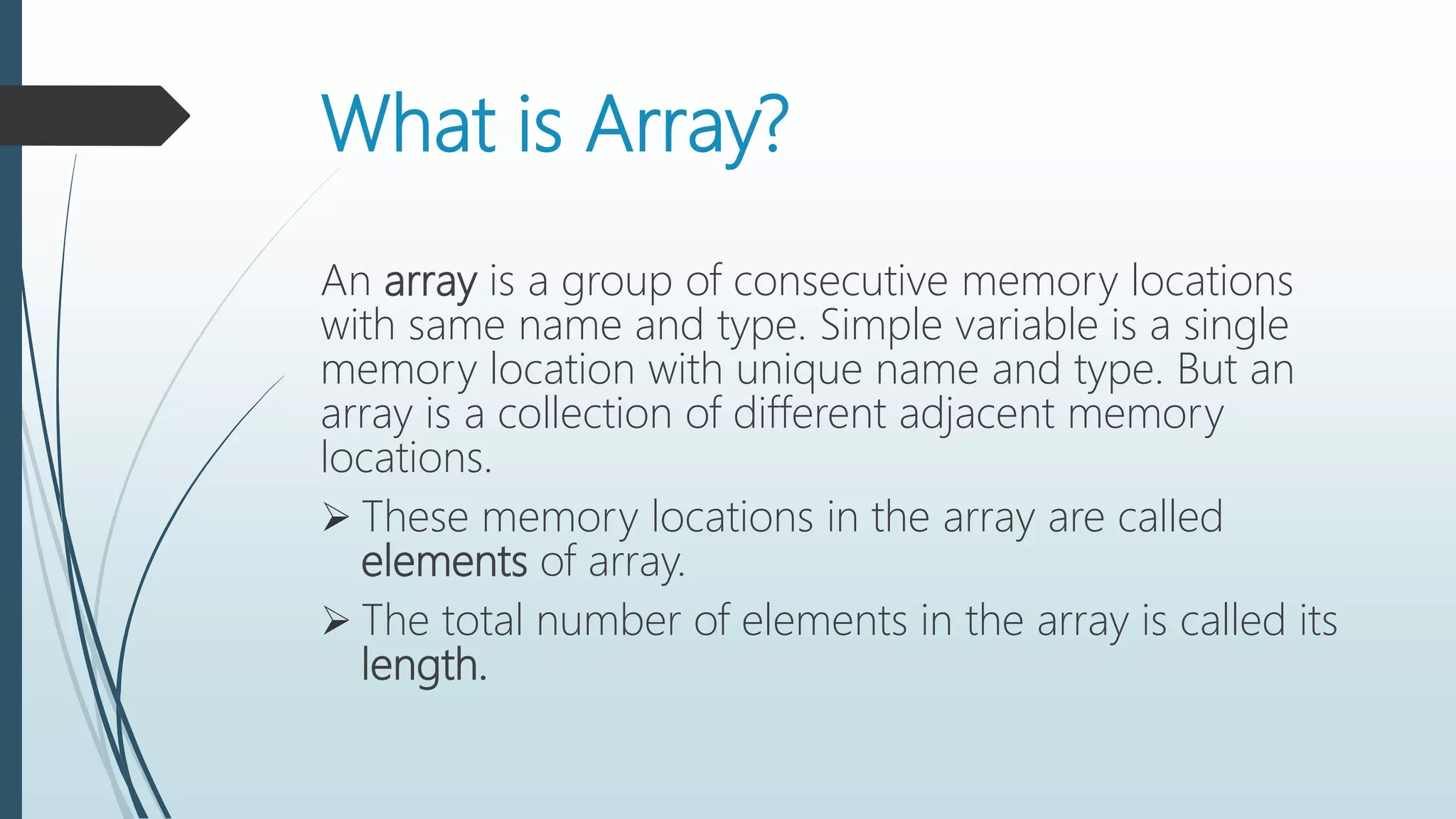What is Array?
An array is a group of consecutive memory locations
with same name and type. Simple variable is a single
memory location with unique name and type. But an
array is a collection of different adjacent memory
locations.
 These memory locations in the array are called
elements of array.
 The total number of elements in the array is called its
length.
 