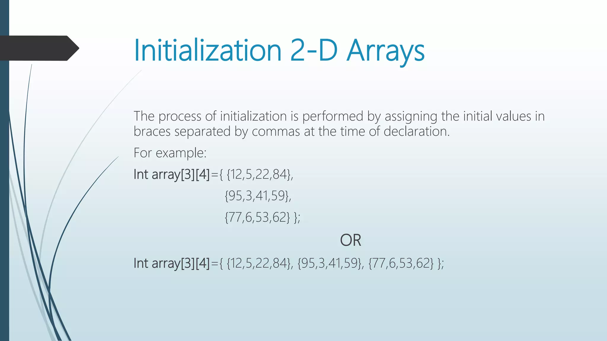 Initialization 2-D Arrays
The process of initialization is performed by assigning the initial values in
braces separated by commas at the time of declaration.
For example:
Int array[3][4]={ {12,5,22,84},
{95,3,41,59},
{77,6,53,62} };
OR
Int array[3][4]={ {12,5,22,84}, {95,3,41,59}, {77,6,53,62} };
 