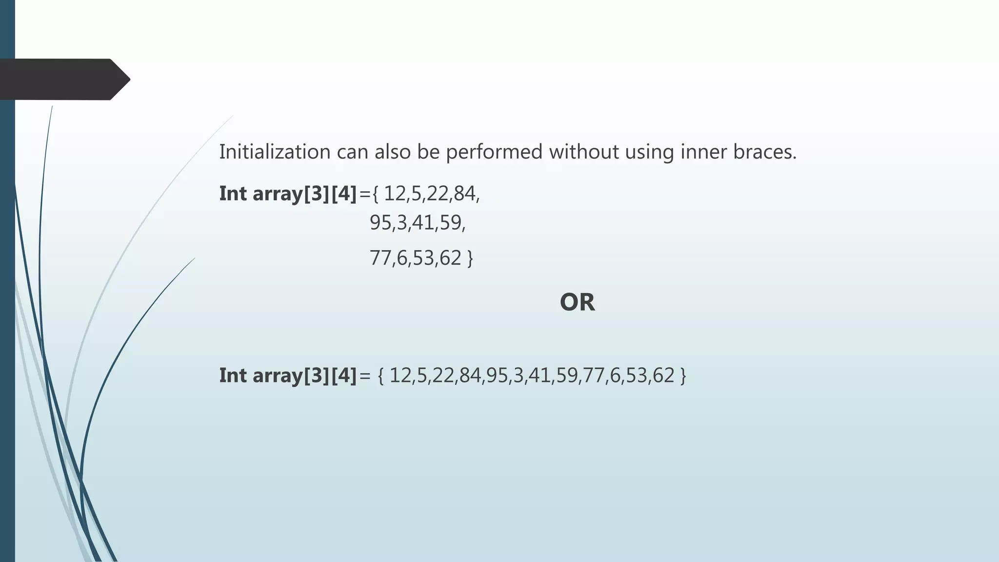 Initialization can also be performed without using inner braces.
Int array[3][4]={ 12,5,22,84,
95,3,41,59,
77,6,53,62 }
OR
Int array[3][4]= { 12,5,22,84,95,3,41,59,77,6,53,62 }
 