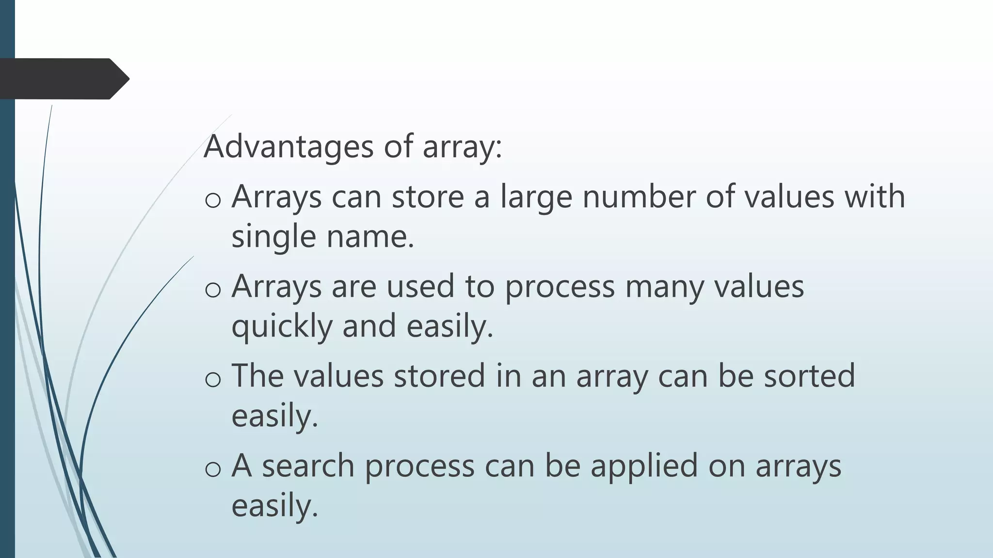 Advantages of array:
o Arrays can store a large number of values with
single name.
o Arrays are used to process many values
quickly and easily.
o The values stored in an array can be sorted
easily.
o A search process can be applied on arrays
easily.
 