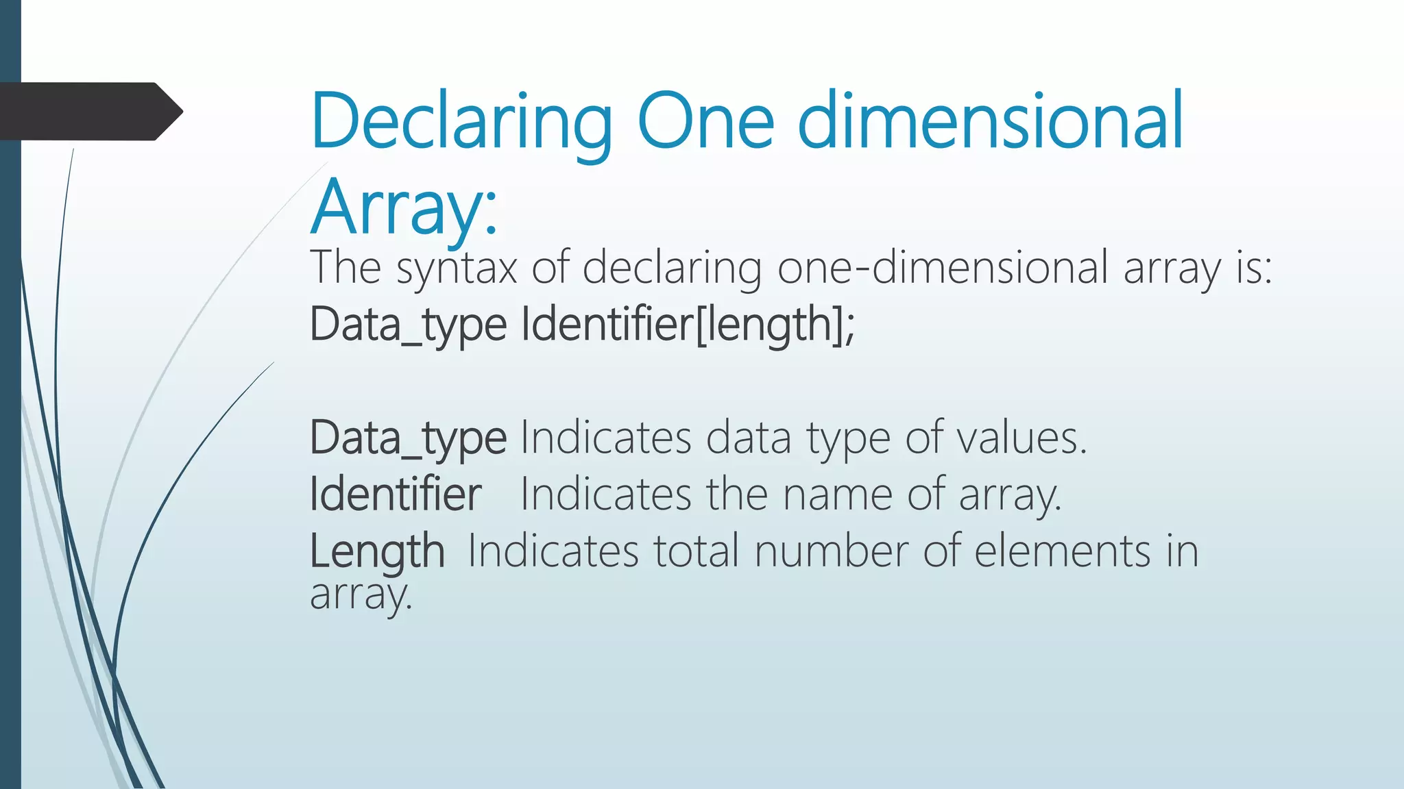 Declaring One dimensional
Array:
The syntax of declaring one-dimensional array is:
Data_type Identifier[length];
Data_type Indicates data type of values.
Identifier Indicates the name of array.
Length Indicates total number of elements in
array.
 