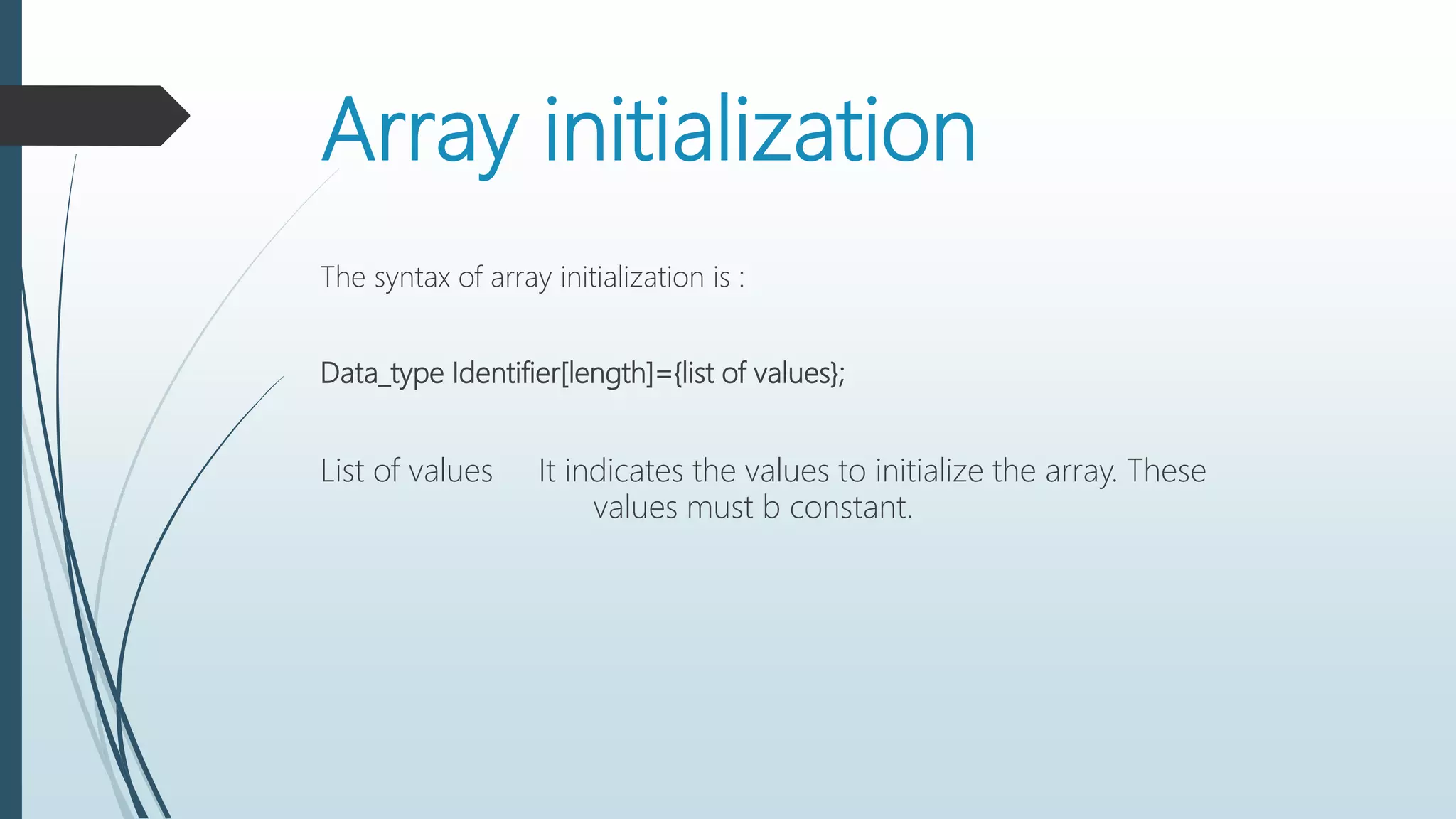 Array initialization
The syntax of array initialization is :
Data_type Identifier[length]={list of values};
List of values It indicates the values to initialize the array. These
values must b constant.
 