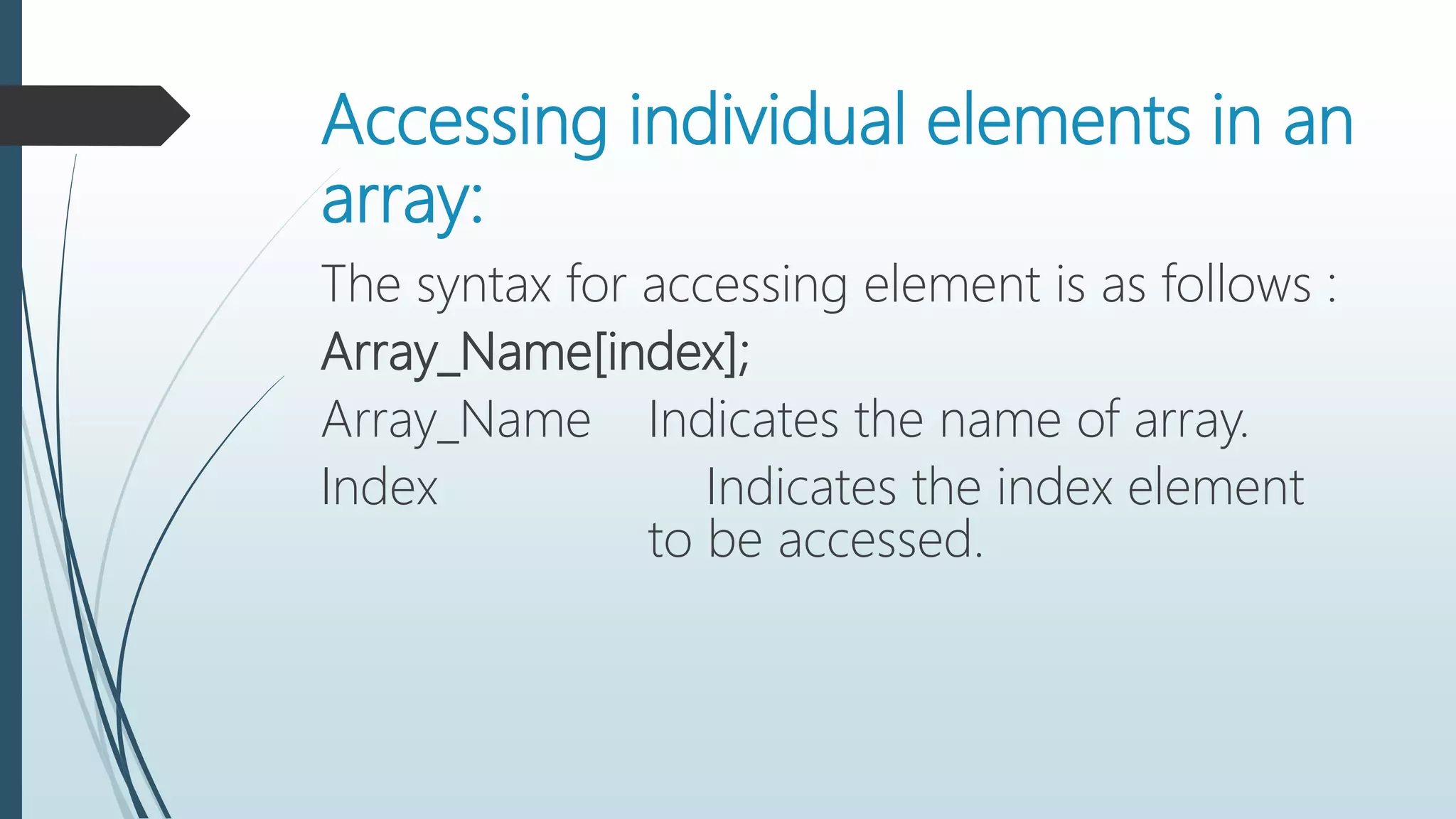 Accessing individual elements in an
array:
The syntax for accessing element is as follows :
Array_Name[index];
Array_Name Indicates the name of array.
Index Indicates the index element
to be accessed.
 