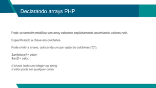 Declarando arrays PHP
Pode-se também modificar um array existente explicitamente assimilando valores nele.
Especificando a chave em colchetes.
Pode omitir a chave, colocando um par vazio de colchetes ("[]").
$arr[chave] = valor;
$arr[] = valor;
// chave tanto um integer ou string
// valor pode ser qualquer coisa
 