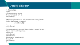 Arrays em PHP
 Exemplos:
<?php
// Criando um array normal
$array = array(1, 2, 3, 4, 5);
print_r($array);
// Agora apagando todos os itens, mas deixando o array intacto:
foreach ($array as $i => $value) {
unset($array[$i]);
}
print_r($array);
// Acrescentando um item (note que a chave é 5, em vez de zero
// como voce pode ter esperado).
$array[] = 6;
print_r($array);
// Reindexando:
$array = array_values($array);
$array[] = 7;
print_r($array);
?>
 