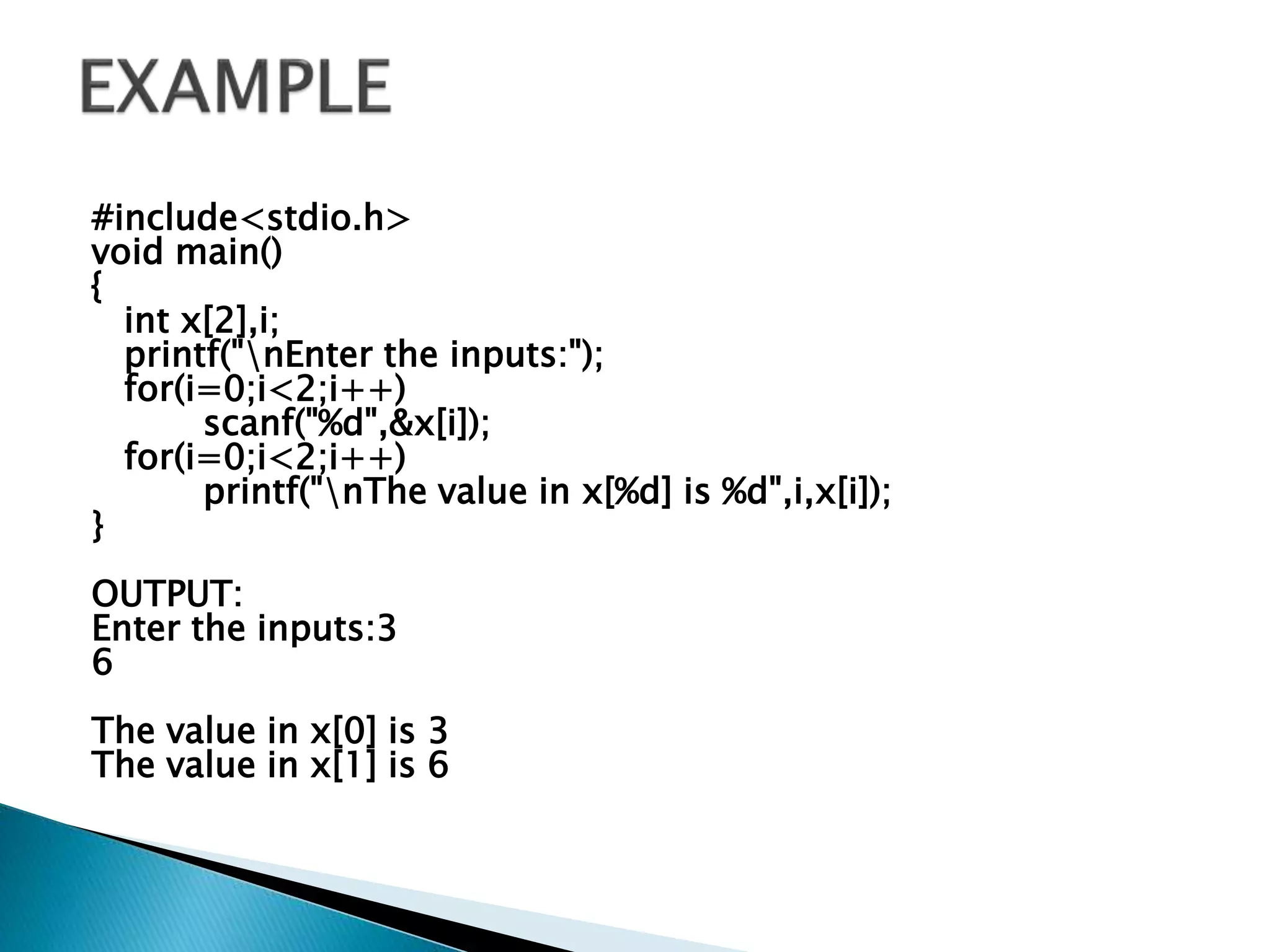 #include<stdio.h>
void main()
{
int x[2],i;
printf("nEnter the inputs:");
for(i=0;i<2;i++)
scanf("%d",&x[i]);
for(i=0;i<2;i++)
printf("nThe value in x[%d] is %d",i,x[i]);
}
OUTPUT:
Enter the inputs:3
6
The value in x[0] is 3
The value in x[1] is 6
 