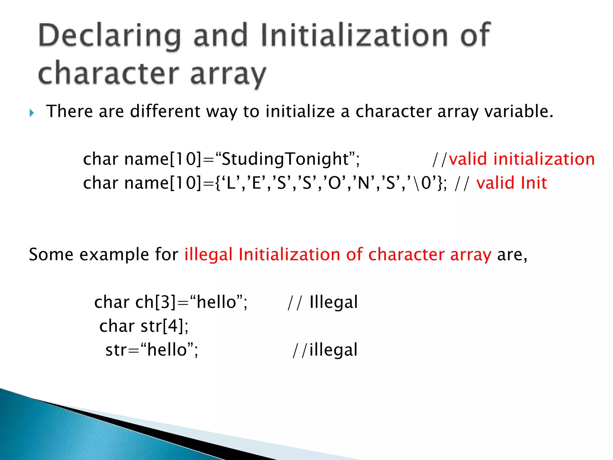  There are different way to initialize a character array variable.
char name[10]=“StudingTonight”; //valid initialization
char name[10]={‘L’,’E’,’S’,’S’,’O’,’N’,’S’,’0’}; // valid Init
Some example for illegal Initialization of character array are,
char ch[3]=“hello”; // Illegal
char str[4];
str=“hello”; //illegal
 