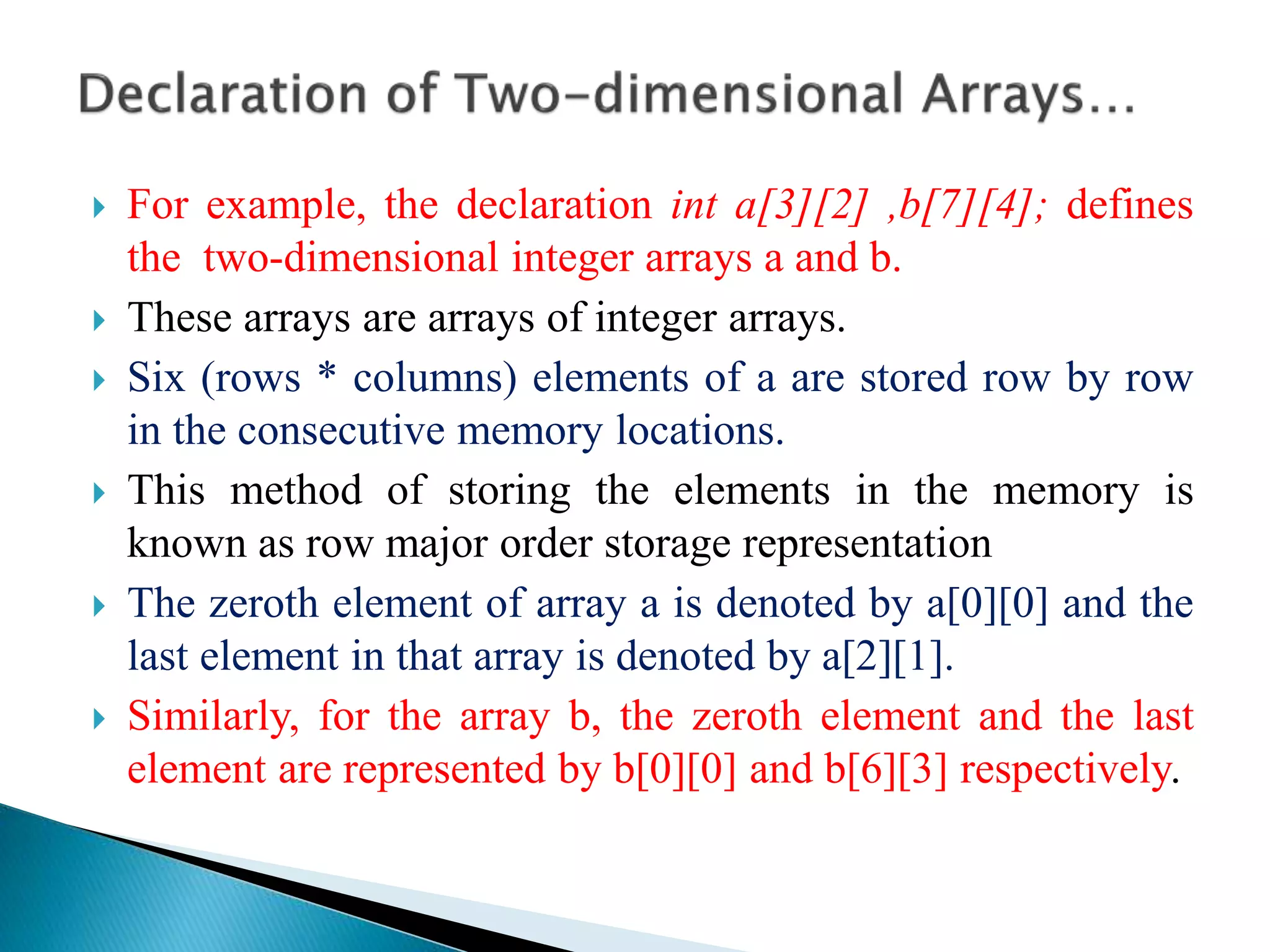  For example, the declaration int a[3][2] ,b[7][4]; defines
the two-dimensional integer arrays a and b.
 These arrays are arrays of integer arrays.
 Six (rows * columns) elements of a are stored row by row
in the consecutive memory locations.
 This method of storing the elements in the memory is
known as row major order storage representation
 The zeroth element of array a is denoted by a[0][0] and the
last element in that array is denoted by a[2][1].
 Similarly, for the array b, the zeroth element and the last
element are represented by b[0][0] and b[6][3] respectively.
 