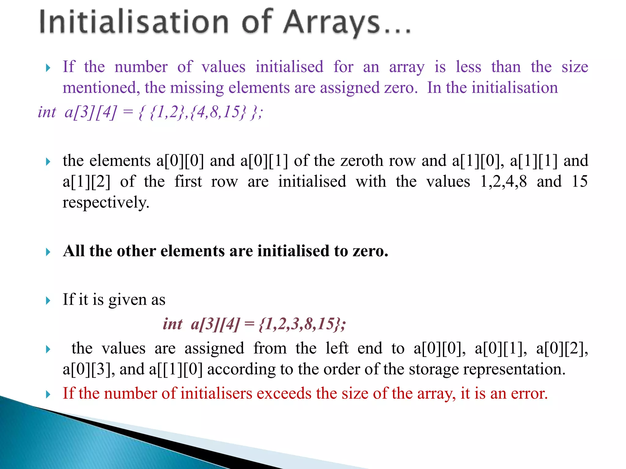  If the number of values initialised for an array is less than the size
mentioned, the missing elements are assigned zero. In the initialisation
int a[3][4] = { {1,2},{4,8,15} };
 the elements a[0][0] and a[0][1] of the zeroth row and a[1][0], a[1][1] and
a[1][2] of the first row are initialised with the values 1,2,4,8 and 15
respectively.
 All the other elements are initialised to zero.
 If it is given as
int a[3][4] = {1,2,3,8,15};
 the values are assigned from the left end to a[0][0], a[0][1], a[0][2],
a[0][3], and a[[1][0] according to the order of the storage representation.
 If the number of initialisers exceeds the size of the array, it is an error.
 