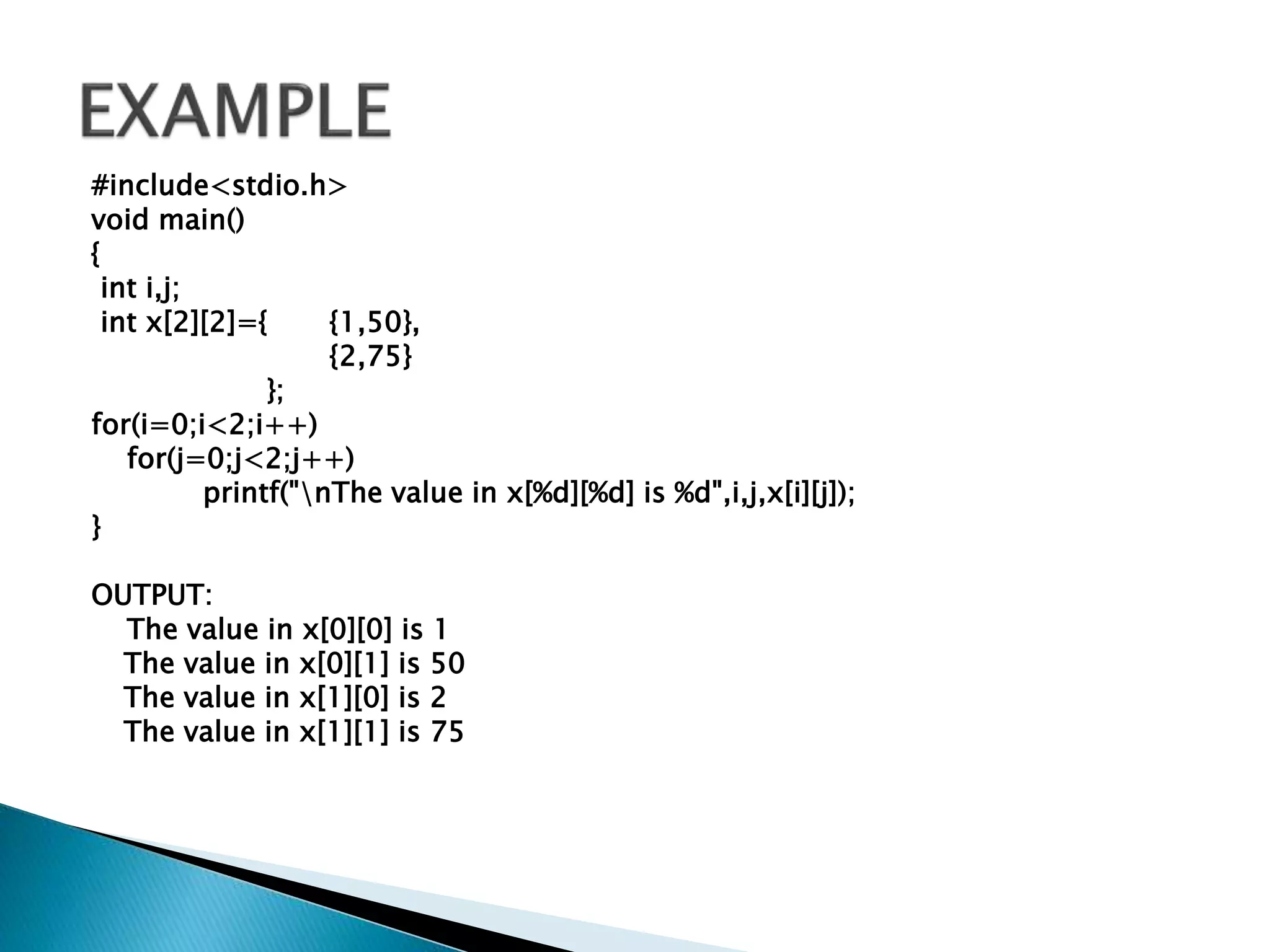 #include<stdio.h>
void main()
{
int i,j;
int x[2][2]={ {1,50},
{2,75}
};
for(i=0;i<2;i++)
for(j=0;j<2;j++)
printf("nThe value in x[%d][%d] is %d",i,j,x[i][j]);
}
OUTPUT:
The value in x[0][0] is 1
The value in x[0][1] is 50
The value in x[1][0] is 2
The value in x[1][1] is 75
 