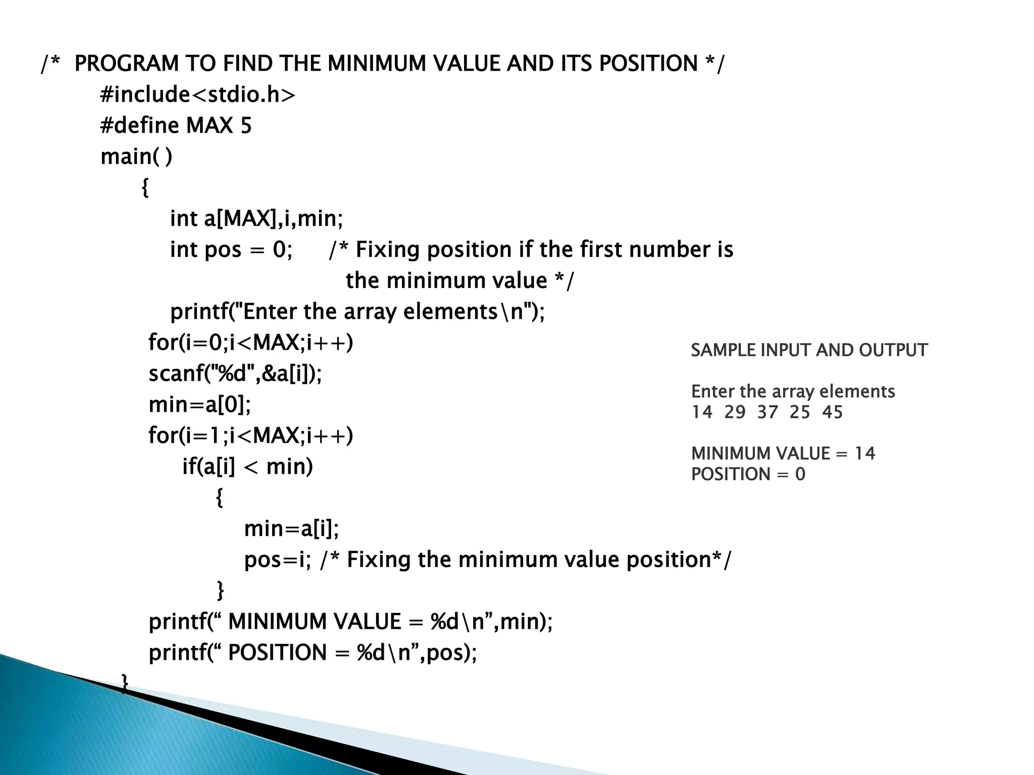 /* PROGRAM TO FIND THE MINIMUM VALUE AND ITS POSITION */
#include<stdio.h>
#define MAX 5
main( )
{
int a[MAX],i,min;
int pos = 0; /* Fixing position if the first number is
the minimum value */
printf("Enter the array elementsn");
for(i=0;i<MAX;i++)
scanf("%d",&a[i]);
min=a[0];
for(i=1;i<MAX;i++)
if(a[i] < min)
{
min=a[i];
pos=i; /* Fixing the minimum value position*/
}
printf(“ MINIMUM VALUE = %dn”,min);
printf(“ POSITION = %dn”,pos);
}
SAMPLE INPUT AND OUTPUT
Enter the array elements
14 29 37 25 45
MINIMUM VALUE = 14
POSITION = 0
 