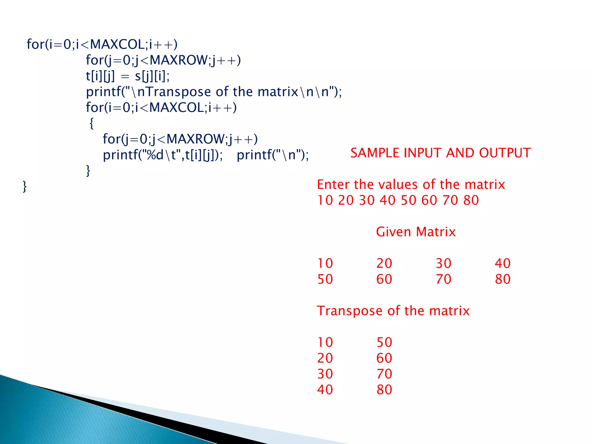 for(i=0;i<MAXCOL;i++)
for(j=0;j<MAXROW;j++)
t[i][j] = s[j][i];
printf("nTranspose of the matrixnn");
for(i=0;i<MAXCOL;i++)
{
for(j=0;j<MAXROW;j++)
printf("%dt",t[i][j]); printf("n");
}
}
SAMPLE INPUT AND OUTPUT
Enter the values of the matrix
10 20 30 40 50 60 70 80
Given Matrix
10 20 30 40
50 60 70 80
Transpose of the matrix
10 50
20 60
30 70
40 80
 