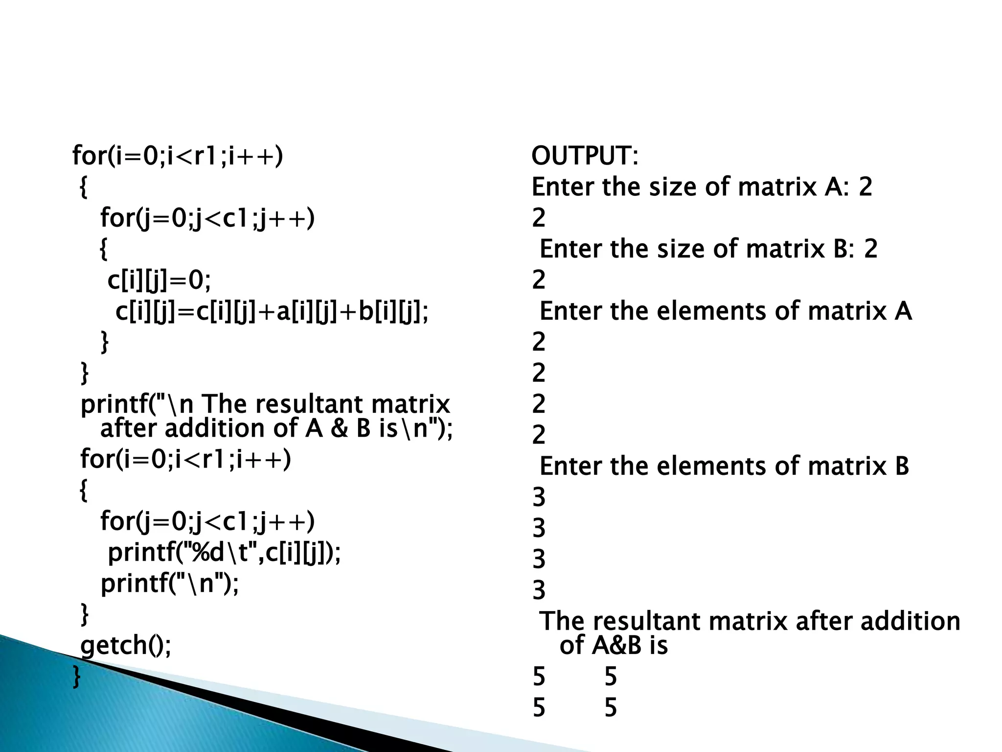 for(i=0;i<r1;i++)
{
for(j=0;j<c1;j++)
{
c[i][j]=0;
c[i][j]=c[i][j]+a[i][j]+b[i][j];
}
}
printf("n The resultant matrix
after addition of A & B isn");
for(i=0;i<r1;i++)
{
for(j=0;j<c1;j++)
printf("%dt",c[i][j]);
printf("n");
}
getch();
}
OUTPUT:
Enter the size of matrix A: 2
2
Enter the size of matrix B: 2
2
Enter the elements of matrix A
2
2
2
2
Enter the elements of matrix B
3
3
3
3
The resultant matrix after addition
of A&B is
5 5
5 5
 