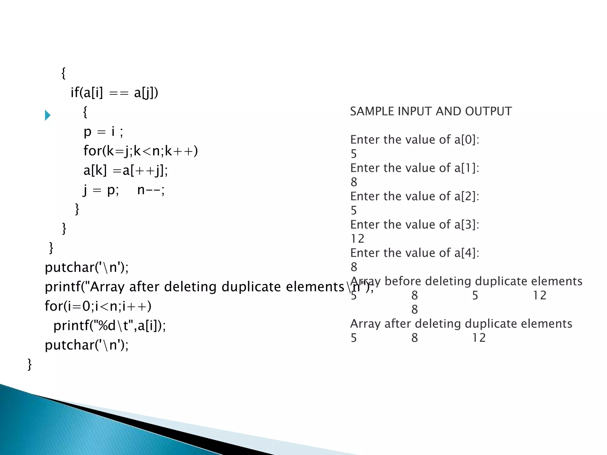 
{
if(a[i] == a[j])
{
p = i ;
for(k=j;k<n;k++)
a[k] =a[++j];
j = p; n--;
}
}
}
putchar('n');
printf("Array after deleting duplicate elementsn");
for(i=0;i<n;i++)
printf("%dt",a[i]);
putchar('n');
}
SAMPLE INPUT AND OUTPUT
Enter the value of a[0]:
5
Enter the value of a[1]:
8
Enter the value of a[2]:
5
Enter the value of a[3]:
12
Enter the value of a[4]:
8
Array before deleting duplicate elements
5 8 5 12
8
Array after deleting duplicate elements
5 8 12
 