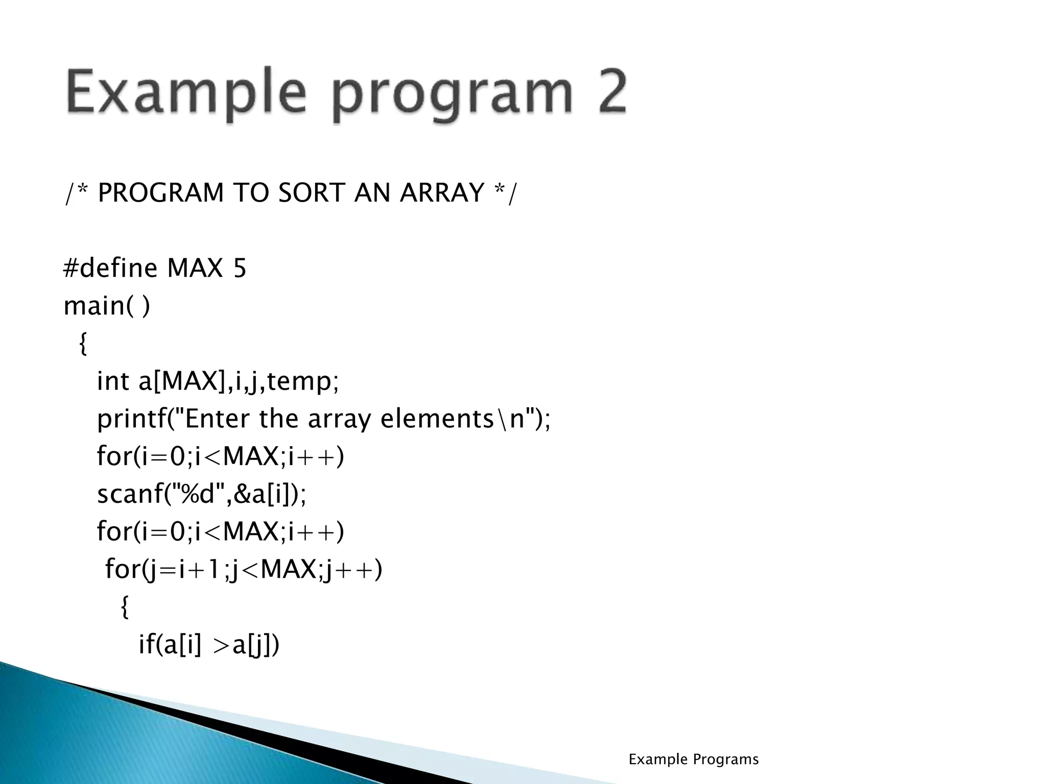 /* PROGRAM TO SORT AN ARRAY */
#define MAX 5
main( )
{
int a[MAX],i,j,temp;
printf("Enter the array elementsn");
for(i=0;i<MAX;i++)
scanf("%d",&a[i]);
for(i=0;i<MAX;i++)
for(j=i+1;j<MAX;j++)
{
if(a[i] >a[j])
Example Programs
 