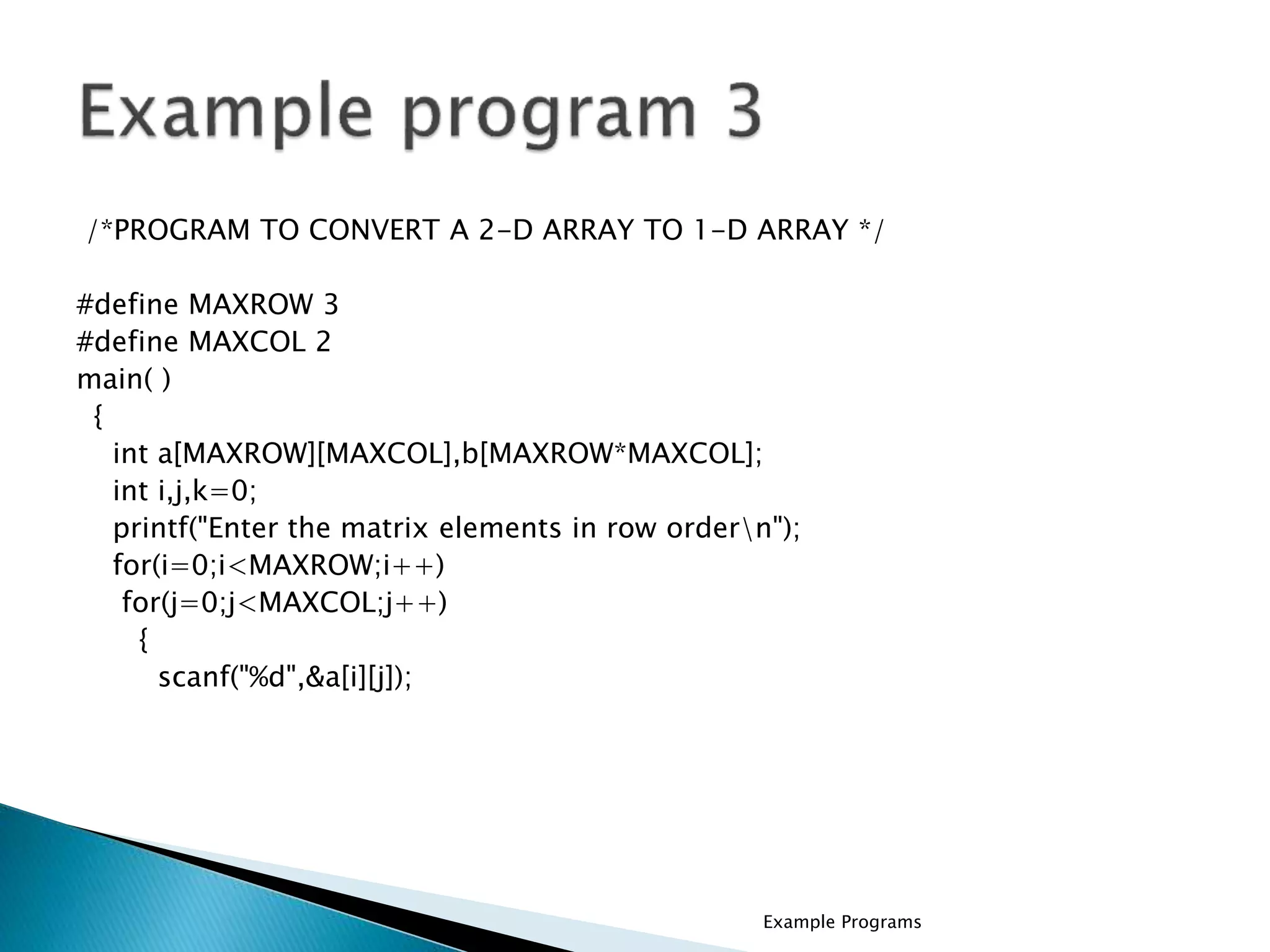 /*PROGRAM TO CONVERT A 2-D ARRAY TO 1-D ARRAY */
#define MAXROW 3
#define MAXCOL 2
main( )
{
int a[MAXROW][MAXCOL],b[MAXROW*MAXCOL];
int i,j,k=0;
printf("Enter the matrix elements in row ordern");
for(i=0;i<MAXROW;i++)
for(j=0;j<MAXCOL;j++)
{
scanf("%d",&a[i][j]);
Example Programs
 