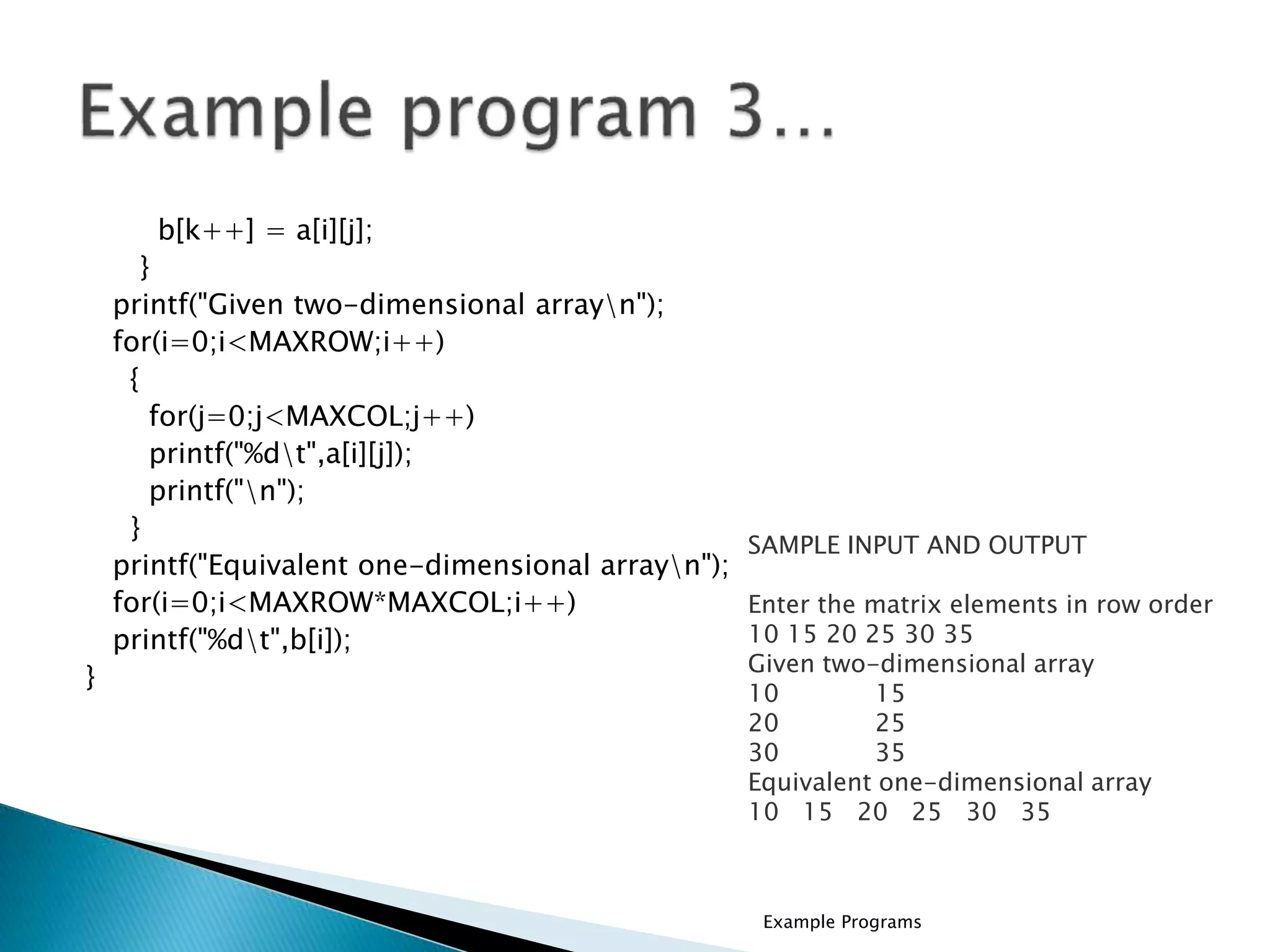 b[k++] = a[i][j];
}
printf("Given two-dimensional arrayn");
for(i=0;i<MAXROW;i++)
{
for(j=0;j<MAXCOL;j++)
printf("%dt",a[i][j]);
printf("n");
}
printf("Equivalent one-dimensional arrayn");
for(i=0;i<MAXROW*MAXCOL;i++)
printf("%dt",b[i]);
}
SAMPLE INPUT AND OUTPUT
Enter the matrix elements in row order
10 15 20 25 30 35
Given two-dimensional array
10 15
20 25
30 35
Equivalent one-dimensional array
10 15 20 25 30 35
Example Programs
 