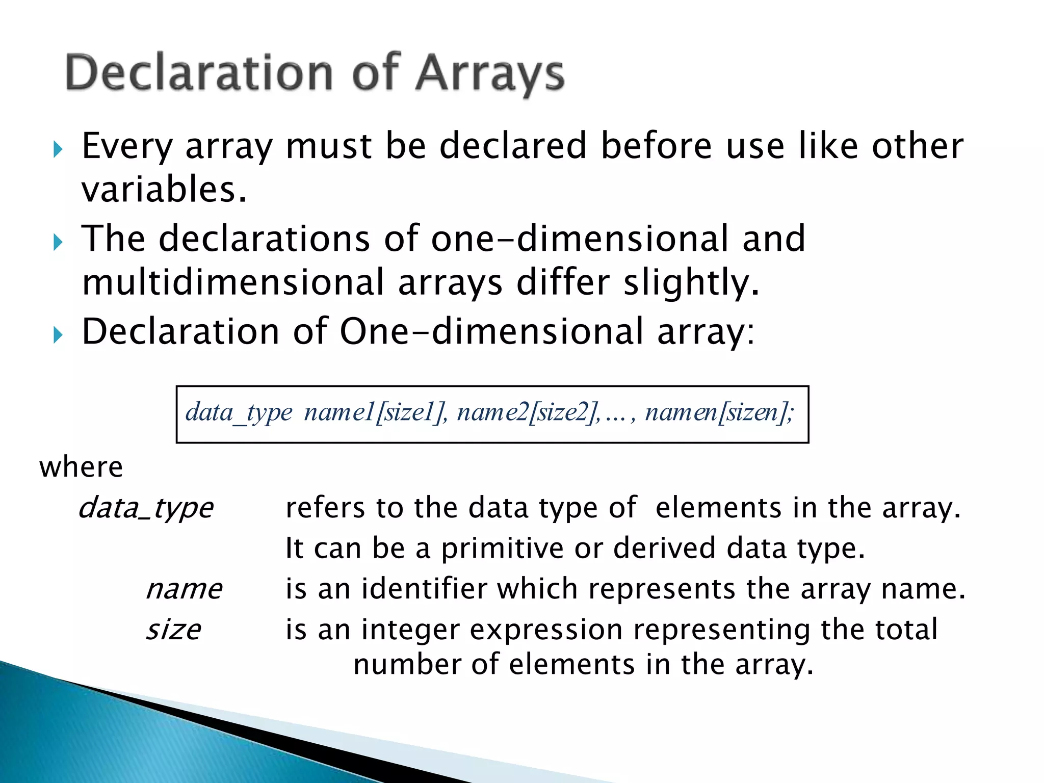  Every array must be declared before use like other
variables.
 The declarations of one-dimensional and
multidimensional arrays differ slightly.
 Declaration of One-dimensional array:
where
data_type refers to the data type of elements in the array.
It can be a primitive or derived data type.
name is an identifier which represents the array name.
size is an integer expression representing the total
number of elements in the array.
data_type name1[size1], name2[size2],…, namen[sizen];
 