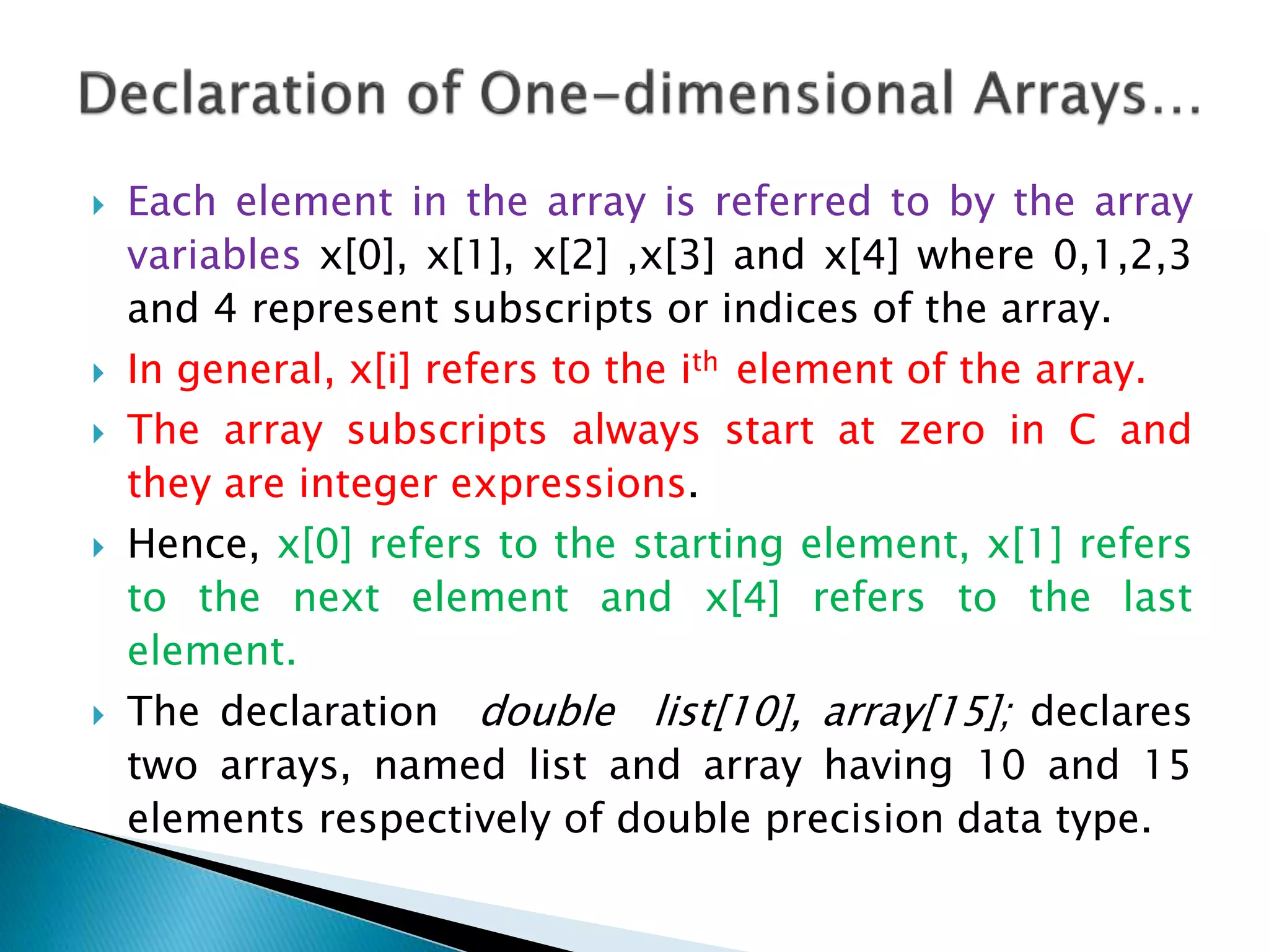  Each element in the array is referred to by the array
variables x[0], x[1], x[2] ,x[3] and x[4] where 0,1,2,3
and 4 represent subscripts or indices of the array.
 In general, x[i] refers to the ith element of the array.
 The array subscripts always start at zero in C and
they are integer expressions.
 Hence, x[0] refers to the starting element, x[1] refers
to the next element and x[4] refers to the last
element.
 The declaration double list[10], array[15]; declares
two arrays, named list and array having 10 and 15
elements respectively of double precision data type.
 