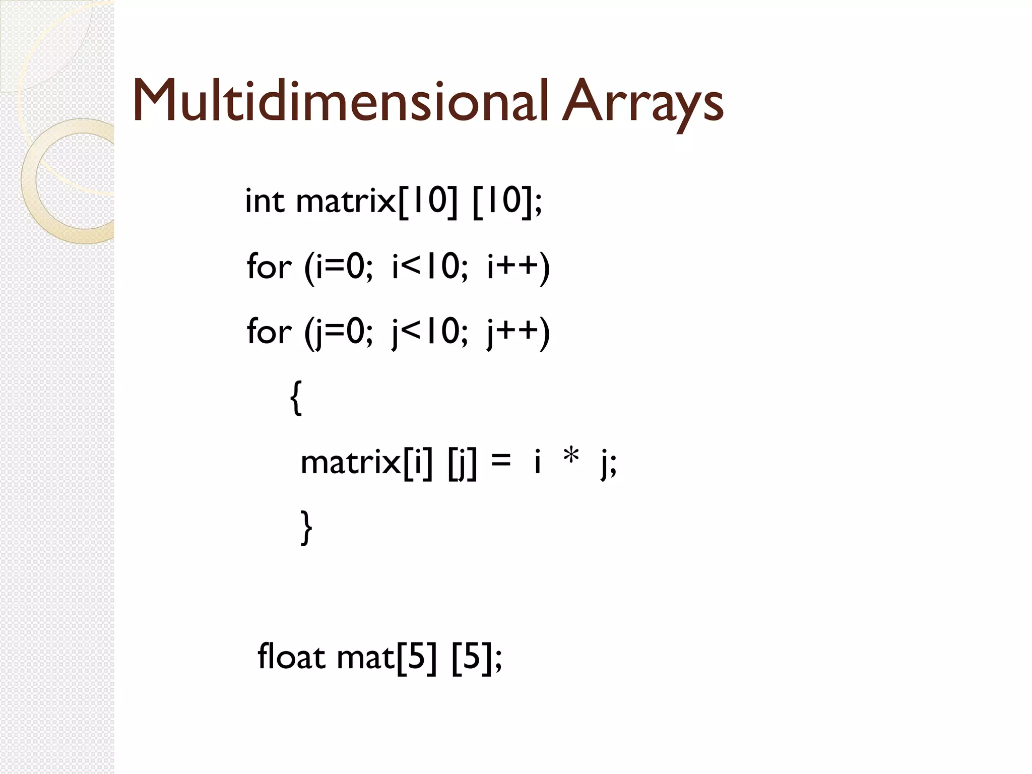 Multidimensional Arrays
int matrix[10] [10];
for (i=0; i<10; i++)
for (j=0; j<10; j++)
{
matrix[i] [j] = i * j;
}
float mat[5] [5];
 
