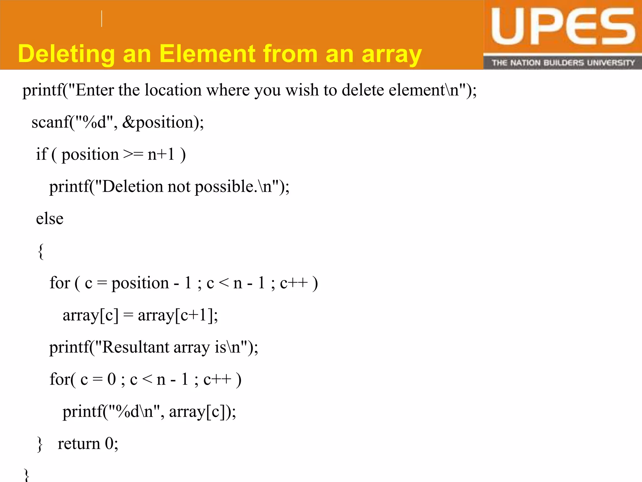 © 2015UPESJuly 2015 Department. Of Civil Engineering
printf("Enter the location where you wish to delete elementn");
scanf("%d", &position);
if ( position >= n+1 )
printf("Deletion not possible.n");
else
{
for ( c = position - 1 ; c < n - 1 ; c++ )
array[c] = array[c+1];
printf("Resultant array isn");
for( c = 0 ; c < n - 1 ; c++ )
printf("%dn", array[c]);
} return 0;
}
Deleting an Element from an array
 