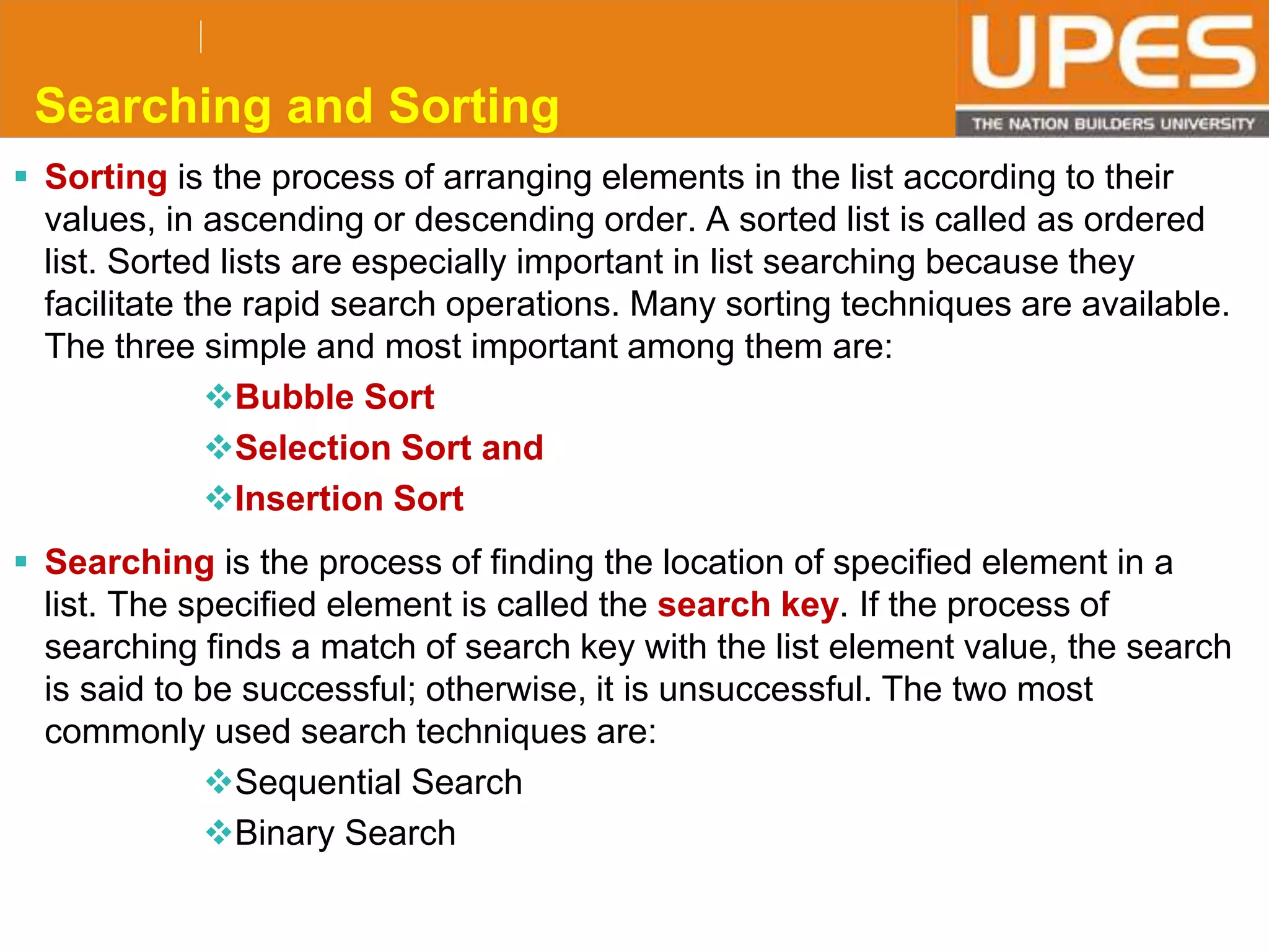 © 2015UPESJuly 2015 Department. Of Civil Engineering
Searching and Sorting
 Sorting is the process of arranging elements in the list according to their
values, in ascending or descending order. A sorted list is called as ordered
list. Sorted lists are especially important in list searching because they
facilitate the rapid search operations. Many sorting techniques are available.
The three simple and most important among them are:
Bubble Sort
Selection Sort and
Insertion Sort
 Searching is the process of finding the location of specified element in a
list. The specified element is called the search key. If the process of
searching finds a match of search key with the list element value, the search
is said to be successful; otherwise, it is unsuccessful. The two most
commonly used search techniques are:
Sequential Search
Binary Search
 