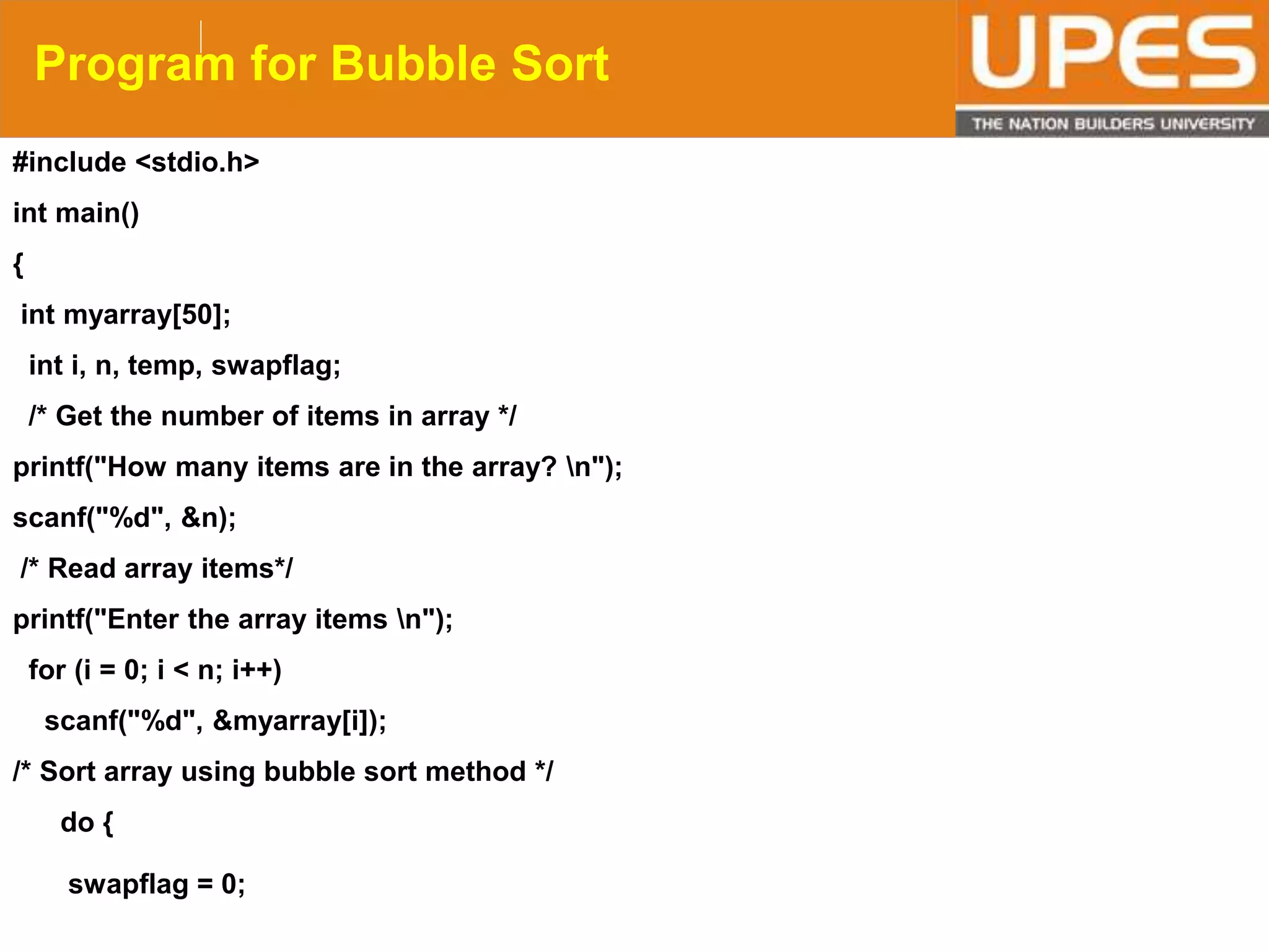 © 2015UPESJuly 2015 Department. Of Civil Engineering
Program for Bubble Sort
#include <stdio.h>
int main()
{
int myarray[50];
int i, n, temp, swapflag;
/* Get the number of items in array */
printf("How many items are in the array? n");
scanf("%d", &n);
/* Read array items*/
printf("Enter the array items n");
for (i = 0; i < n; i++)
scanf("%d", &myarray[i]);
/* Sort array using bubble sort method */
do {
swapflag = 0;
 