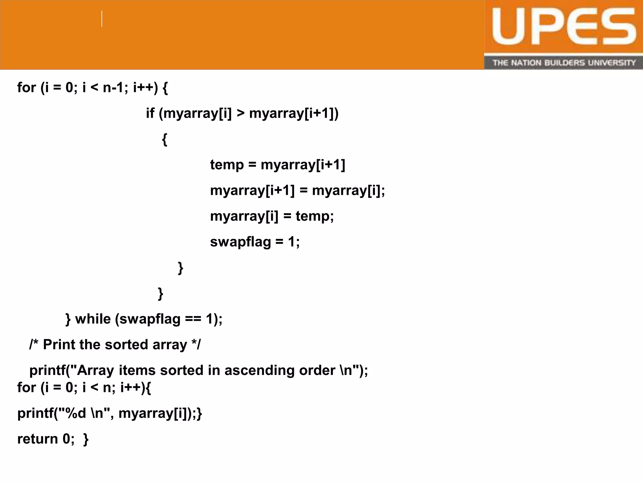 © 2015UPESJuly 2015 Department. Of Civil Engineering
for (i = 0; i < n-1; i++) {
if (myarray[i] > myarray[i+1])
{
temp = myarray[i+1]
myarray[i+1] = myarray[i];
myarray[i] = temp;
swapflag = 1;
}
}
} while (swapflag == 1);
/* Print the sorted array */
printf("Array items sorted in ascending order n");
for (i = 0; i < n; i++){
printf("%d n", myarray[i]);}
return 0; }
 
