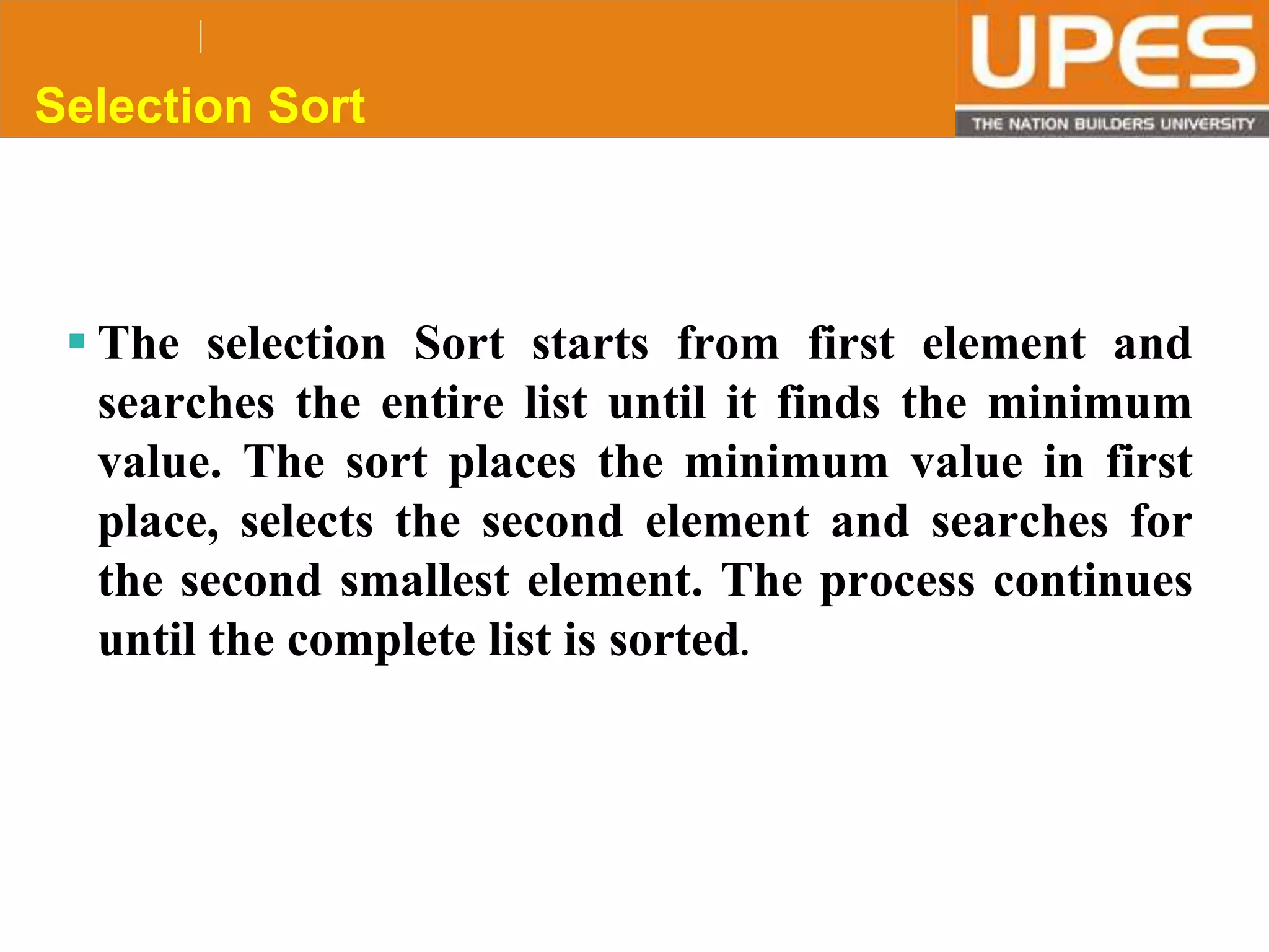 © 2015UPESJuly 2015 Department. Of Civil Engineering
Selection Sort
 The selection Sort starts from first element and
searches the entire list until it finds the minimum
value. The sort places the minimum value in first
place, selects the second element and searches for
the second smallest element. The process continues
until the complete list is sorted.
 